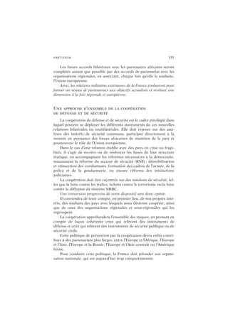 PRÉVENIR 155
Les futurs accords bilatéraux avec les partenaires africains seront
complétés autant que possible par des accords de partenariat avec les
organisations régionales, en associant, chaque fois qu’elle le souhaite,
l’Union européenne.
Ainsi, les relations militaires extérieures de la France évolueront pour
former un réseau de partenariats aux objectifs actualisés et revêtant une
dimension à la fois régionale et européenne.
UNE APPROCHE D’ENSEMBLE DE LA COOPÉRATION
DE DÉFENSE ET DE SÉCURITÉ
La coopération de défense et de sécurité est le cadre privilégié dans
lequel peuvent se déployer les différents instruments de ces nouvelles
relations bilatérales ou multilatérales. Elle doit reposer sur des ana-
lyses des intérêts de sécurité communs, participer directement à la
montée en puissance des forces africaines de maintien de la paix et
promouvoir le rôle de l’Union européenne.
Dans le cas d’une relation établie avec des pays en crise ou fragi-
lisés, il s’agit de recréer ou de renforcer les bases de leur structure
étatique, en accompagnant les réformes nécessaires à la démocratie,
notamment la réforme du secteur de sécurité (RSS) : démobilisation
et réinsertion des combattants, formation des cadres de l’armée, de la
police et de la gendarmerie, ou encore réforme des institutions
judiciaires.
La coopération doit être recentrée sur des missions de sécurité, tel-
les que la lutte contre les trafics, la lutte contre le terrorisme ou la lutte
contre la diffusion de moyens NRBC.
Une conversion progressive de notre dispositif sera donc opérée.
Il conviendra de tenir compte, en premier lieu, de nos propres inté-
rêts, des souhaits des pays avec lesquels nous désirons coopérer, ainsi
que de ceux des organisations régionales et sous-régionales qui les
regroupent.
La coopération appréhendera l’ensemble des risques, en prenant en
compte de façon cohérente ceux qui relèvent des instruments de
défense et ceux qui relèvent des instruments de sécurité publique ou de
sécurité civile.
Cette politique de prévention par la coopération devra enfin contri-
buer à des partenariats plus larges, entre l’Europe et l’Afrique, l’Europe
et l’Asie, l’Europe et la Russie, l’Europe et l’Asie centrale ou l’Amérique
latine.
Pour conduire cette politique, la France doit refonder son organi-
sation nationale, qui est aujourd’hui trop compartimentée.
 