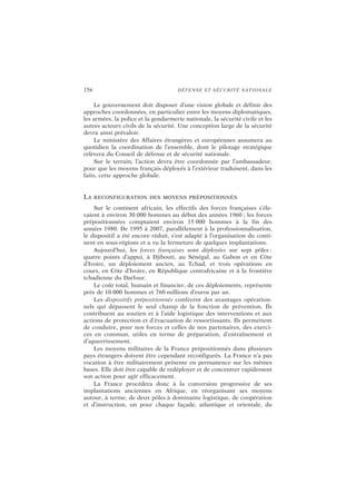 156 DÉFENSE ET SÉCURITÉ NATIONALE
Le gouvernement doit disposer d’une vision globale et définir des
approches coordonnées, en particulier entre les moyens diplomatiques,
les armées, la police et la gendarmerie nationale, la sécurité civile et les
autres acteurs civils de la sécurité. Une conception large de la sécurité
devra ainsi prévaloir.
Le ministère des Affaires étrangères et européennes assumera au
quotidien la coordination de l’ensemble, dont le pilotage stratégique
relèvera du Conseil de défense et de sécurité nationale.
Sur le terrain, l’action devra être coordonnée par l’ambassadeur,
pour que les moyens français déployés à l’extérieur traduisent, dans les
faits, cette approche globale.
LA RECONFIGURATION DES MOYENS PRÉPOSITIONNÉS
Sur le continent africain, les effectifs des forces françaises s’éle-
vaient à environ 30 000 hommes au début des années 1960 ; les forces
prépositionnées comptaient environ 15 000 hommes à la fin des
années 1980. De 1995 à 2007, parallèlement à la professionnalisation,
le dispositif a été encore réduit, s’est adapté à l’organisation du conti-
nent en sous-régions et a vu la fermeture de quelques implantations.
Aujourd’hui, les forces françaises sont déployées sur sept pôles :
quatre points d’appui, à Djibouti, au Sénégal, au Gabon et en Côte
d’Ivoire, un déploiement ancien, au Tchad, et trois opérations en
cours, en Côte d’Ivoire, en République centrafricaine et à la frontière
tchadienne du Darfour.
Le coût total, humain et financier, de ces déploiements, représente
près de 10 000 hommes et 760 millions d’euros par an.
Les dispositifs prépositionnés confèrent des avantages opération-
nels qui dépassent le seul champ de la fonction de prévention. Ils
contribuent au soutien et à l’aide logistique des interventions et aux
actions de protection et d’évacuation de ressortissants. Ils permettent
de conduire, pour nos forces et celles de nos partenaires, des exerci-
ces en commun, utiles en terme de préparation, d’entraînement et
d’aguerrissement.
Les moyens militaires de la France prépositionnés dans plusieurs
pays étrangers doivent être cependant reconfigurés. La France n’a pas
vocation à être militairement présente en permanence sur les mêmes
bases. Elle doit être capable de redéployer et de concentrer rapidement
son action pour agir efficacement.
La France procédera donc à la conversion progressive de ses
implantations anciennes en Afrique, en réorganisant ses moyens
autour, à terme, de deux pôles à dominante logistique, de coopération
et d’instruction, un pour chaque façade, atlantique et orientale, du
 