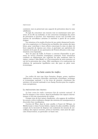 PRÉVENIR 157
continent, tout en préservant une capacité de prévention dans la zone
sahélienne.
Il s’agit de concentrer nos moyens tout en maintenant notre pré-
sence, là où elle est souhaitée, et une couverture stratégique des zones
de prévention et d’action. Une importance accrue sera accordée aux
moyens de surveillance aérienne et maritime à partir de ces points
d’appui.
Les missions et les modes d’action de nos unités donneront la prio-
rité à la coopération et à l’instruction au bénéfice des armées des pays
hôtes, pour contribuer à leurs efforts concernant la mise en place de
leurs capacités de réponse aux crises, et participer aux opérations de
maintien de la paix de nos partenaires de l’Union africaine et des orga-
nisations sous-régionales.
Avec les pays du Golfe, la France a convenu d’intensifier sa pré-
sence au service d’intérêts stratégiques communs. Cette orientation
conduira au déploiement des capacités les plus modernes dans la
région, comme à Abu Dhabi, et à l’accroissement de notre présence en
vue de la prévention des crises. Elle contribuera à la construction de
relations de partenariat équilibrées avec des pays en plein essor
économique.
La lutte contre les trafics
Les trafics de tout type (êtres humains, drogue, armes, matières
radioactives, ressources naturelles, patrimoine scientifique, technique
et économique national…) et les actes de piraterie constituent des
atteintes à la sécurité nationale et un champ d’action pour les coopéra-
tions européennes.
LA PRÉVENTION DES TRAFICS
La lutte contre les trafics commence loin du territoire national : il
faut les attaquer à leur source, dans la profondeur des espaces interna-
tionaux et lors des mouvements de transit.
Compte tenu de leur nature clandestine, cela suppose de mobiliser
les acteurs civils et militaires chargés des missions de renseignement et
d’accroître leur coordination.
L’action de l’État, dans la zone caraïbe, à l’ouest de l’Afrique, en
Méditerranée et dans l’océan Indien, régions les plus sensibles, tiendra
compte de la nécessité de disposer non seulement de moyens de sur-
veillance des espaces terrestre, aérien et maritime, mais aussi de capa-
cités d’intervention, en particulier en haute mer.
 