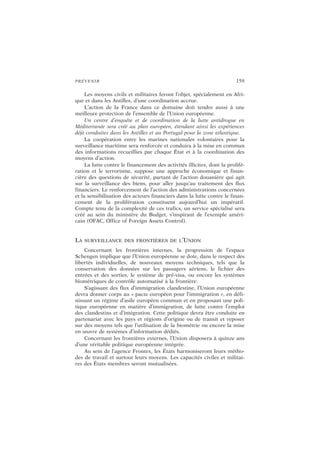 PRÉVENIR 159
Les moyens civils et militaires feront l’objet, spécialement en Afri-
que et dans les Antilles, d’une coordination accrue.
L’action de la France dans ce domaine doit tendre aussi à une
meilleure protection de l’ensemble de l’Union européenne.
Un centre d’enquête et de coordination de la lutte antidrogue en
Méditerranée sera créé au plan européen, étendant ainsi les expériences
déjà conduites dans les Antilles et au Portugal pour la zone atlantique.
La coopération entre les marines nationales volontaires pour la
surveillance maritime sera renforcée et conduira à la mise en commun
des informations recueillies par chaque État et à la coordination des
moyens d’action.
La lutte contre le financement des activités illicites, dont la prolifé-
ration et le terrorisme, suppose une approche économique et finan-
cière des questions de sécurité, partant de l’action douanière qui agit
sur la surveillance des biens, pour aller jusqu’au traitement des flux
financiers. Le renforcement de l’action des administrations concernées
et la sensibilisation des acteurs financiers dans la lutte contre le finan-
cement de la prolifération constituent aujourd’hui un impératif.
Compte tenu de la complexité de ces trafics, un service spécialisé sera
créé au sein du ministère du Budget, s’inspirant de l’exemple améri-
cain (OFAC, Office of Foreign Assets Control).
LA SURVEILLANCE DES FRONTIÈRES DE L’UNION
Concernant les frontières internes, la progression de l’espace
Schengen implique que l’Union européenne se dote, dans le respect des
libertés individuelles, de nouveaux moyens techniques, tels que la
conservation des données sur les passagers aériens, le fichier des
entrées et des sorties, le système de pré-visa, ou encore les systèmes
biométriques de contrôle automatisé à la frontière.
S’agissant des flux d’immigration clandestine, l’Union européenne
devra donner corps au « pacte européen pour l’immigration », en défi-
nissant un régime d’asile européen commun et en proposant une poli-
tique européenne en matière d’immigration, de lutte contre l’emploi
des clandestins et d’intégration. Cette politique devra être conduite en
partenariat avec les pays et régions d’origine ou de transit et reposer
sur des moyens tels que l’utilisation de la biométrie ou encore la mise
en œuvre de systèmes d’information dédiés.
Concernant les frontières externes, l’Union disposera à quinze ans
d’une véritable politique européenne intégrée.
Au sein de l’agence Frontex, les États harmoniseront leurs métho-
des de travail et surtout leurs moyens. Les capacités civiles et militai-
res des États membres seront mutualisées.
 