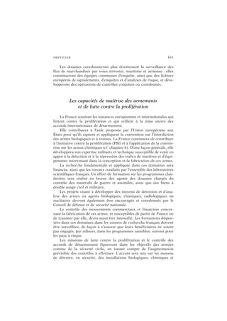 PRÉVENIR 161
Les douanes coordonneront plus étroitement la surveillance des
flux de marchandises par voies terrestre, maritime et aérienne : elles
constitueront des équipes communes d’enquête, ainsi que des fichiers
européens de signalements, d’enquêtes et d’analyses de risque, et déve-
lopperont des opérations de contrôles conjoints ou coordonnés.
Les capacités de maîtrise des armements
et de lutte contre la prolifération
La France soutient les instances européennes et internationales qui
luttent contre la prolifération et qui veillent à la mise œuvre des
accords internationaux de désarmement.
Elle contribuera à l’aide proposée par l’Union européenne aux
États pour qu’ils signent et appliquent la convention sur l’interdiction
des armes biologiques et à toxines. La France continuera de contribuer
à l’initiative contre la prolifération (PSI) et à l’application de la conven-
tion sur les armes chimiques (cf. chapitre 6). D’une façon générale, elle
développera son expertise militaire et technique susceptible de venir en
appui à la détection et à la répression des trafics de matières et d’équi-
pements intervenant dans la conception et la fabrication de ces armes.
La recherche fondamentale et appliquée dans ces domaines sera
financée, ainsi que les travaux conduits par l’ensemble des laboratoires
scientifiques français. Un effort de formation sur les programmes clan-
destins sera réalisé en faveur des agents des douanes chargés du
contrôle des matériels de guerre et assimilés, ainsi que des biens à
double usage civil et militaire.
Les projets visant à développer des moyens de détection et d’ana-
lyse des armes ou agents biologiques, chimiques, radiologiques ou
nucléaires devront également être encouragés et coordonnés par le
Conseil de défense et de sécurité nationale.
Le contrôle des mouvements commerciaux et financiers concer-
nant la fabrication de ces armes, et susceptibles de partir de France ou
de transiter par elle, devra aussi être intensifié. Les formations dispen-
sées dans ces domaines dans les centres de recherche français doivent
être surveillées, de façon à s’assurer que leurs bénéficiaires ne soient
pas engagés, par ailleurs, dans les programmes sensibles, surtout pour
les pays à risque.
Les missions de lutte contre la prolifération et le contrôle des
accords de désarmement figureront dans les objectifs des armées
comme de la sécurité civile, en tenant compte de l’augmentation
prévisible des contrôles à effectuer. L’accent sera mis sur les moyens
de détruire, en sécurité, des installations biologiques, chimiques et
 