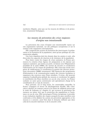 162 DÉFENSE ET SÉCURITÉ NATIONALE
nucléaires illégales, ainsi que sur les moyens de défense et de protec-
tion, notamment biologiques.
Les moyens de prévention des crises majeures
d’origine non intentionnelle
La prévention des crises d’origine non intentionnelle repose sur
une organisation nationale, sur des politiques européennes et sur le
soutien à des organismes internationaux.
Elle comprend des actions de formation des intervenants, la prépa-
ration et la formation de la population, ainsi qu’une politique de com-
munication adaptée.
Une forte impulsion doit être donnée dans les années à venir, afin
d’accroître les capacités de réaction et de résistance de la population.
Pour lutter contre les risques de crises sanitaires, la France pro-
mouvra la création d’une Agence de préparation et de réponse aux
urgences sanitaires, qui mettra au point, en liaison avec l’Organisation
mondiale de la santé (OMS), des normes de sécurité et coordonnera
l’information sur les risques de pandémies. Elle créera des stocks euro-
péens de médicaments et coordonnera la gestion des diverses protec-
tions nécessaires (NRBC notamment). Elle financera des programmes
d’information et de communication auprès des citoyens européens et
organisera des exercices entre États membres. À terme, elle pourrait
organiser la planification globale des moyens et coordonner les appels
à contribution des États membres en cas de crise ouverte. La France
souhaite en outre qu’un commissaire soit spécialement chargé de la
coordination de ce type de mesures.
Pour prévenir, sur le long terme, les catastrophes naturelles, la
France s’engagera en faveur du développement durable. Elle s’atta-
chera à donner un contenu concret à la clause de solidarité prévue par
le traité de Lisbonne (cf. chapitre 4), qui recouvre la prévention des
menaces au même titre que la protection des populations et l’assis-
tance en cas de crise. Elle encouragera l’Union européenne à procéder
à une évaluation régulière des risques auxquels les pays membres sont
confrontés et d’en déduire les actions de prévention appropriées et les
moyens à y associer, aussi bien dans le domaine militaire que dans
celui de la sécurité intérieure et de la sécurité civile.
 