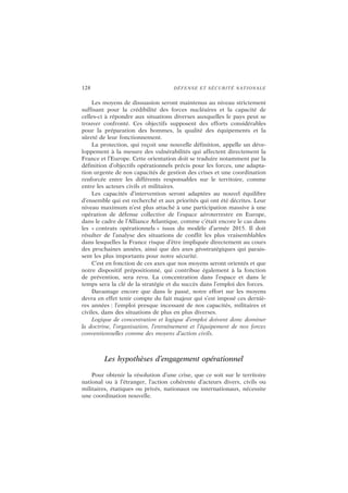 128 DÉFENSE ET SÉCURITÉ NATIONALE
Les moyens de dissuasion seront maintenus au niveau strictement
suffisant pour la crédibilité des forces nucléaires et la capacité de
celles-ci à répondre aux situations diverses auxquelles le pays peut se
trouver confronté. Ces objectifs supposent des efforts considérables
pour la préparation des hommes, la qualité des équipements et la
sûreté de leur fonctionnement.
La protection, qui reçoit une nouvelle définition, appelle un déve-
loppement à la mesure des vulnérabilités qui affectent directement la
France et l’Europe. Cette orientation doit se traduire notamment par la
définition d’objectifs opérationnels précis pour les forces, une adapta-
tion urgente de nos capacités de gestion des crises et une coordination
renforcée entre les différents responsables sur le territoire, comme
entre les acteurs civils et militaires.
Les capacités d’intervention seront adaptées au nouvel équilibre
d’ensemble qui est recherché et aux priorités qui ont été décrites. Leur
niveau maximum n’est plus attaché à une participation massive à une
opération de défense collective de l’espace aéroterrestre en Europe,
dans le cadre de l’Alliance Atlantique, comme c’était encore le cas dans
les « contrats opérationnels » issus du modèle d’armée 2015. Il doit
résulter de l’analyse des situations de conflit les plus vraisemblables
dans lesquelles la France risque d’être impliquée directement au cours
des prochaines années, ainsi que des axes géostratégiques qui parais-
sent les plus importants pour notre sécurité.
C’est en fonction de ces axes que nos moyens seront orientés et que
notre dispositif prépositionné, qui contribue également à la fonction
de prévention, sera revu. La concentration dans l’espace et dans le
temps sera la clé de la stratégie et du succès dans l’emploi des forces.
Davantage encore que dans le passé, notre effort sur les moyens
devra en effet tenir compte du fait majeur qui s’est imposé ces derniè-
res années : l’emploi presque incessant de nos capacités, militaires et
civiles, dans des situations de plus en plus diverses.
Logique de concentration et logique d’emploi doivent donc dominer
la doctrine, l’organisation, l’entraînement et l’équipement de nos forces
conventionnelles comme des moyens d’action civils.
Les hypothèses d’engagement opérationnel
Pour obtenir la résolution d’une crise, que ce soit sur le territoire
national ou à l’étranger, l’action cohérente d’acteurs divers, civils ou
militaires, étatiques ou privés, nationaux ou internationaux, nécessite
une coordination nouvelle.
 