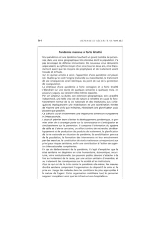 164 DÉFENSE ET SÉCURITÉ NATIONALE
Pandémie massive à forte létalité
Une pandémie est une épidémie touchant un grand nombre de person-
nes, dans une zone géographique très étendue dont la population n’a
pas développé de défense immunitaire. De nouveaux virus rémanents
apparaissent, au rythme moyen d’un virus tous les deux ans, et se trans-
mettent avant que les moyens de prophylaxie et de traitement soient
trouvés et diffusés.
Sur les quinze années à venir, l’apparition d’une pandémie est plausi-
ble. Quelle qu’en soit l’origine (naturelle ou malveillante), le traitement
de ses conséquences serait identique, du point de vue de la protection
de la population.
La cinétique d’une pandémie à forte contagion et à forte létalité
s’étendrait sur une durée de quelques semaines à quelques mois, en
plusieurs vagues, qui seraient elles-mêmes espacées.
Par son ampleur, sa durée, son extension géographique, son caractère
indiscriminé, une telle crise est de nature à remettre en cause le fonc-
tionnement normal de la vie nationale et des institutions. Les consé-
quences impliqueraient une mobilisation et une coordination élevées
de moyens tant civils que militaires, nécessitant une planification aussi
poussée que possible.
Ce scénario aurait évidemment une importante dimension européenne
et internationale.
L’objectif premier étant d’éviter le développement pandémique, le pre-
mier volet de la stratégie porte sur la connaissance et l’anticipation et
simultanément sur la prévention. Il comporte l’orientation du système
de veille et d’alerte sanitaires, un effort continu de recherche, de déve-
loppement et de production de produits de traitement, la planification
de la vie nationale en situation de pandémie, la sensibilisation précoce
de la population, la formation des intervenants et leur entraînement
par des exercices, la constitution de stocks nationaux correspondant aux
principaux risques sanitaires, enfin une contribution à l’action des agen-
ces internationales compétentes.
En cas de déclenchement de la pandémie, il s’agit d’empêcher que la
crise sanitaire ne dégénère en crise humanitaire, économique, sécuri-
taire, voire institutionnelle. Les pouvoirs publics devront s’attacher à la
fois au traitement de la cause, par une action sanitaire d’ensemble, et
au traitement des conséquences sur la société et les institutions.
Pour ce qui est de la lutte contre la pandémie elle-même, les mesures
d’ordre sanitaire comportent l’organisation du dispositif de soins et la
prise en charge des malades dans les conditions les plus appropriées à
la nature de l’agent. Cette organisation mobilisera tout le personnel
soignant compétent ainsi que les infrastructures hospitalières.
 