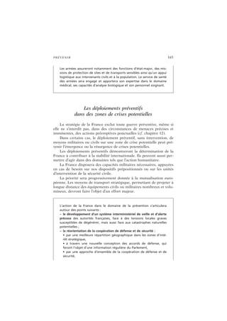 PRÉVENIR 165
Les déploiements préventifs
dans des zones de crises potentielles
La stratégie de la France exclut toute guerre préventive, même si
elle ne s’interdit pas, dans des circonstances de menaces précises et
imminentes, des actions préemptives ponctuelles (cf. chapitre 12).
Dans certains cas, le déploiement préventif, sans intervention, de
moyens militaires ou civils sur une zone de crise potentielle peut pré-
venir l’émergence ou la résurgence de crises potentielles.
Les déploiements préventifs démontreront la détermination de la
France à contribuer à la stabilité internationale. Ils peuvent aussi per-
mettre d’agir dans des domaines tels que l’action humanitaire.
La France disposera des capacités militaires nécessaires, appuyées
en cas de besoin sur nos dispositifs prépositionnés ou sur les unités
d’intervention de la sécurité civile.
La priorité sera progressivement donnée à la mutualisation euro-
péenne. Les moyens de transport stratégique, permettant de projeter à
longue distance des équipements civils ou militaires nombreux et volu-
mineux, devront faire l’objet d’un effort majeur.
Les armées assureront notamment des fonctions d’état-major, des mis-
sions de protection de sites et de transports sensibles ainsi qu’un appui
logistique aux intervenants civils et à la population. Le service de santé
des armées sera engagé et apportera son expertise dans le domaine
médical, ses capacités d’analyse biologique et son personnel soignant.
L’action de la France dans le domaine de la prévention s’articulera
autour des points suivants :
– le développement d’un système interministériel de veille et d’alerte
précoce des autorités françaises, face à des tensions locales graves
susceptibles de dégénérer, mais aussi face aux catastrophes naturelles
potentielles ;
– la réorientation de la coopération de défense et de sécurité :
• par une meilleure répartition géographique dans les zones d’inté-
rêt stratégique,
• à travers une nouvelle conception des accords de défense, qui
feront l’objet d’une information régulière du Parlement,
• par une approche d’ensemble de la coopération de défense et de
sécurité,
 