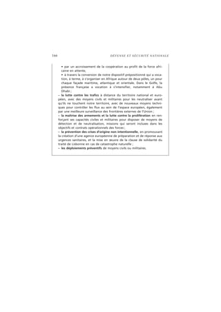 166 DÉFENSE ET SÉCURITÉ NATIONALE
• par un accroissement de la coopération au profit de la force afri-
caine en attente,
• à travers la conversion de notre dispositif prépositionné qui a voca-
tion, à terme, à s’organiser en Afrique autour de deux pôles, un pour
chaque façade maritime, atlantique et orientale. Dans le Golfe, la
présence française a vocation à s’intensifier, notamment à Abu
Dhabi ;
– la lutte contre les trafics à distance du territoire national et euro-
péen, avec des moyens civils et militaires pour les neutraliser avant
qu’ils ne touchent notre territoire, avec de nouveaux moyens techni-
ques pour contrôler les flux au sein de l’espace européen, également
par une meilleure surveillance des frontières externes de l’Union ;
– la maîtrise des armements et la lutte contre la prolifération en ren-
forçant ses capacités civiles et militaires pour disposer de moyens de
détection et de neutralisation, missions qui seront incluses dans les
objectifs et contrats opérationnels des forces ;
– la prévention des crises d’origine non intentionnelle, en promouvant
la création d’une agence européenne de préparation et de réponse aux
urgences sanitaires, et la mise en œuvre de la clause de solidarité du
traité de Lisbonne en cas de catastrophe naturelle ;
– les déploiements préventifs de moyens civils ou militaires.
 