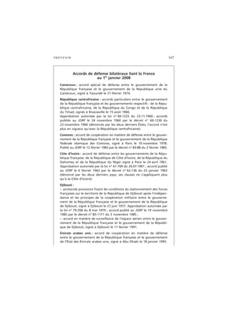 PRÉVENIR 167
Accords de défense bilatéraux liant la France
au 1er
janvier 2008
Cameroun : accord spécial de défense entre le gouvernement de la
République française et le gouvernement de la République unie du
Cameroun, signé à Yaoundé le 21 février 1974.
République centrafricaine : accords particuliers entre le gouvernement
de la République française et les gouvernements respectifs : de la Répu-
blique centrafricaine, de la République du Congo et de la République
du Tchad, signés à Brazzaville le 15 août 1960.
Approbation autorisée par la loi n° 60-1225 du 23.11.1960 ; accords
publiés au JORF le 24 novembre 1960 par le décret n° 60-1230 du
23 novembre 1960 (dénoncés par les deux derniers États, l’accord n’est
plus en vigueur qu’avec la République centrafricaine).
Comores : accord de coopération en matière de défense entre le gouver-
nement de la République française et le gouvernement de la République
fédérale islamique des Comores, signé à Paris le 10 novembre 1978.
Publié au JORF le 12 février 1983 par le décret n° 83-88 du 2 février 1983.
Côte d’Ivoire : accord de défense entre les gouvernements de la Répu-
blique française, de la République de Côte d’Ivoire, de la République du
Dahomey et de la République du Niger signé à Paris le 24 avril 1961.
Approbation autorisée par la loi n° 61-769 du 26.07.1961 ; accord publié
au JORF le 6 février 1962 par le décret n° 62-136 du 23 janvier 1962
(dénoncé par les deux derniers pays, ses clauses ne s’appliquent plus
qu’à la Côte d’Ivoire).
Djibouti :
– protocole provisoire fixant les conditions du stationnement des forces
françaises sur le territoire de la République de Djibouti après l’indépen-
dance et les principes de la coopération militaire entre le gouverne-
ment de la République française et le gouvernement de la République
de Djibouti, signé à Djibouti le 27 juin 1977. Approbation autorisée par
la loi n° 79-358 du 8 mai 1979 ; accord publié au JORF le 10 novembre
1985 par le décret n° 85-1171 du 5 novembre 1985 ;
– accord en matière de surveillance de l’espace aérien entre le gouver-
nement de la République française et le gouvernement de la Républi-
que de Djibouti, signé à Djibouti le 11 février 1991.
Émirats arabes unis : accord de coopération en matière de défense
entre le gouvernement de la République française et le gouvernement
de l’État des Émirats arabes unis, signé à Abu Dhabi le 18 janvier 1995.
 