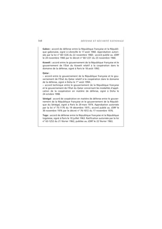 168 DÉFENSE ET SÉCURITÉ NATIONALE
Gabon : accord de défense entre la République française et la Républi-
que gabonaise, signé à Libreville le 17 août 1960. Approbation autori-
sée par la loi n° 60-1226 du 22 novembre 1960 ; accord publié au JORF
le 24 novembre 1960 par le décret n° 60-1231 du 23 novembre 1960.
Koweït : accord entre le gouvernement de la République française et le
gouvernement de l’État du Koweït relatif à la coopération dans le
domaine de la défense, signé à Paris le 18 août 1992.
Qatar :
– accord entre le gouvernement de la République française et le gou-
vernement de l’État du Qatar relatif à la coopération dans le domaine
de la défense, signé à Doha le 1er
août 1994 ;
– accord technique entre le gouvernement de la République française
et le gouvernement de l’État du Qatar concernant les modalités d’appli-
cation de la coopération en matière de défense, signé à Doha le
24 octobre 1998.
Sénégal : accord de coopération en matière de défense entre le gouver-
nement de la République française et le gouvernement de la Républi-
que du Sénégal, signé à Paris le 29 mars 1974. Approbation autorisée
par la loi n° 75-1176 du 19 décembre 1975 ; accord publié au JORF le
30 novembre 1976 par le décret n° 76-1072 du 17 novembre 1976.
Togo : accord de défense entre la République française et la République
togolaise, signé à Paris le 10 juillet 1963. Ratification autorisée par la loi
n° 63-1253 du 21 février 1963, publiée au JORF le 22 février 1963.
 