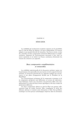 CHAPITRE 10
DISSUADER
La crédibilité de la dissuasion nucléaire reposera sur la possibilité
pour le chef de l’État de disposer, de façon indépendante, de moyens
adaptés à une grande diversité de situations. Nos forces seront, à cette
fin, articulées en deux composantes nettement différenciées et complé-
mentaires, disposant de l’environnement nécessaire à leur mise en
œuvre autonome et en sûreté. La France continuera d’entretenir les
moyens de conserver ces capacités.
Deux composantes complémentaires
et renouvelées
La crédibilité opérationnelle de la dissuasion nucléaire repose sur
la permanence des patrouilles de sous-marins et de la capacité d’action
aérienne. Le niveau de réactivité de ces capacités s’adapte aux circons-
tances et aux plans d’engagement décidés par le Président de la
République.
Les caractéristiques techniques de la composante océanique et de
la composante aéroportée sont différentes, en termes de trajectoires,
l’une balistique, l’autre non, de portée et de précision. Elles sont com-
plémentaires en raison de leurs atouts spécifiques et de leurs modes de
pénétration différents.
Ces deux composantes offrent au chef de l’État une gamme suffi-
samment large de modes d’action. Elles compliquent la tâche des
défenses adverses et mettent notre dissuasion à l’abri d’un problème
technique ou d’une percée technologique imprévue dans les domaines
 