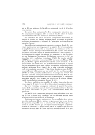 170 DÉFENSE ET SÉCURITÉ NATIONALE
de la défense aérienne, de la défense antimissile ou de la détection
sous-marine.
Les armes dont sont dotées les deux composantes présentent tou-
tes un caractère stratégique. Elles ne sont en rien des armes de champ
de bataille relevant d’une manœuvre militaire de théâtre.
Les capacités des forces nucléaires comprennent notamment la
faculté de délivrer des frappes adaptées contre les centres de pouvoir
politiques, économiques et militaires de l’adversaire, ou de paralyser sa
capacité d’action.
La modernisation des deux composantes, engagée depuis dix ans,
vise à maintenir sur une longue durée la capacité des forces nucléaires
à remplir leurs missions. Elle se concrétisera par l’entrée en service en
2010 du missile balistique intercontinental M51 sur les sous-marins
nucléaires lanceurs d’engins de nouvelle génération. Celui-ci donnera à
la composante océanique une allonge très supérieure et une flexibilité
accrue. Il disposera d’un potentiel d’évolution et emportera en 2015 les
nouvelles têtes nucléaires océaniques (TNO). Le missile aérobie
ASMPA sera emporté, à compter de 2009, par les avions Mirage 2000-
NK3 et Rafale, à partir du territoire national (deux escadrons) et du
porte-avions. Ce missile aura des performances améliorées au regard
de son prédécesseur pour tenir compte, notamment, de l’évolution des
défenses aériennes. Il sera équipé, dès sa mise en service, de la nou-
velle tête nucléaire aéroportée (TNA). Cette dernière comme la TNO
renouvelleront, à l’échéance de leur durée de vie, les têtes actuelles
(TN81 et TN75), dont la refabrication à l’identique ne pouvait être
garantie sans être testée par l’expérimentation nucléaire. Afin de pal-
lier cette absence de validation nucléaire expérimentale, la conception
des deux nouvelles têtes repose sur un concept de charge robuste,
validé lors de l’ultime campagne d’essais de 1995.
Les forces nucléaires sont capables de réaliser l’ensemble des mis-
sions, à partir de plates-formes diversifiées et en toutes circonstances.
La force océanique stratégique continuera à garantir la perma-
nence de la capacité de seconde frappe, ce qui nécessitera de disposer
de quatre sous-marins en parc, dont l’invulnérabilité devra être
préservée.
Les Rafale de la composante aéroportée sont polyvalents. Une par-
tie de leur potentiel sera employée, en fonction des besoins, dans
d’autres missions que celles de la dissuasion.
La France continuera à maintenir ses forces nucléaires à un niveau
de stricte suffisance. Elle les ajustera en permanence au niveau le plus
bas possible compatible avec sa sécurité. Elle ne cherchera pas à se
doter de tous les moyens que ses capacités technologiques lui permet-
traient de concevoir. Le niveau de ses forces ne dépendra pas de celui
des autres acteurs dotés de l’arme nucléaire, mais seulement de la per-
 