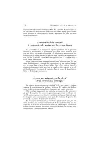 172 DÉFENSE ET SÉCURITÉ NATIONALE
logiques et industrielles indispensables. La capacité de développer et
de fabriquer des sous-marins nucléaires lanceurs d’engins, particulière-
ment discrets et à long rayon d’action, représente en effet un atout
stratégique majeur.
Le maintien de la capacité
à transmettre des ordres aux forces nucléaires
La crédibilité de la dissuasion repose également sur la garantie
donnée au Président de la République qu’il peut, à tout moment, don-
ner des ordres aux forces nucléaires. Les moyens de transmission uti-
lisés pour acheminer ces ordres doivent donc répondre à des exigences
très élevées de sûreté, de disponibilité permanente et de résistance à
toute forme d’agression.
Cette capacité repose sur des réseaux fixes d’infrastructure, des sta-
tions d’émission vers chacune des composantes et un système de der-
nier recours. Ces moyens feront l’objet d’un effort majeur dans les
années qui viennent, pour favoriser la souplesse nécessaire à la straté-
gie de dissuasion et garantir le maintien dans le temps de leur disponi-
bilité et de leurs performances.
Les moyens nécessaires à la sûreté
de la composante océanique
La mise en œuvre autonome et en sûreté de la composante océanique
suppose la connaissance la meilleure possible des espaces de déploie-
ment et des mouvements des forces étrangères qui y sont présentes.
Elle implique également une maîtrise permanente des approches
du port de soutien. Ces missions prioritaires pourront mobiliser, sui-
vant le contexte, deux sous-marins nucléaires d’attaque et jusqu’à qua-
tre frégates anti-sous-marines, ainsi que des moyens de guerre des
mines et des avions de patrouille maritime.
Ce besoin de sûreté restera, pendant les quinze ans à venir, un élé-
ment essentiel du dimensionnement et de la modernisation de nos
capacités de maîtrise du milieu sous-marin. C’est pourquoi le renouvel-
lement des sous-marins nucléaires d’attaque et celui des frégates anti-
sous-marines constitueront une priorité.
 