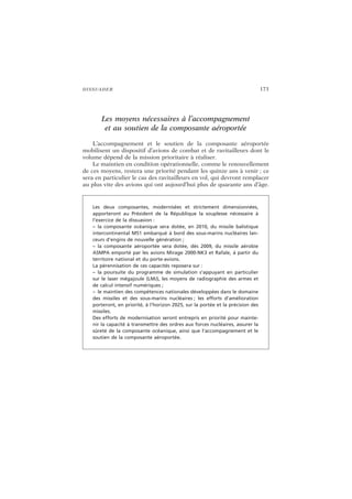 DISSUADER 173
Les moyens nécessaires à l’accompagnement
et au soutien de la composante aéroportée
L’accompagnement et le soutien de la composante aéroportée
mobilisent un dispositif d’avions de combat et de ravitailleurs dont le
volume dépend de la mission prioritaire à réaliser.
Le maintien en condition opérationnelle, comme le renouvellement
de ces moyens, restera une priorité pendant les quinze ans à venir ; ce
sera en particulier le cas des ravitailleurs en vol, qui devront remplacer
au plus vite des avions qui ont aujourd’hui plus de quarante ans d’âge.
Les deux composantes, modernisées et strictement dimensionnées,
apporteront au Président de la République la souplesse nécessaire à
l’exercice de la dissuasion :
– la composante océanique sera dotée, en 2010, du missile balistique
intercontinental M51 embarqué à bord des sous-marins nucléaires lan-
ceurs d’engins de nouvelle génération ;
– la composante aéroportée sera dotée, dès 2009, du missile aérobie
ASMPA emporté par les avions Mirage 2000-NK3 et Rafale, à partir du
territoire national et du porte-avions.
La pérennisation de ces capacités reposera sur :
– la poursuite du programme de simulation s’appuyant en particulier
sur le laser mégajoule (LMJ), les moyens de radiographie des armes et
de calcul intensif numériques ;
– le maintien des compétences nationales développées dans le domaine
des missiles et des sous-marins nucléaires ; les efforts d’amélioration
porteront, en priorité, à l’horizon 2025, sur la portée et la précision des
missiles.
Des efforts de modernisation seront entrepris en priorité pour mainte-
nir la capacité à transmettre des ordres aux forces nucléaires, assurer la
sûreté de la composante océanique, ainsi que l’accompagnement et le
soutien de la composante aéroportée.
 