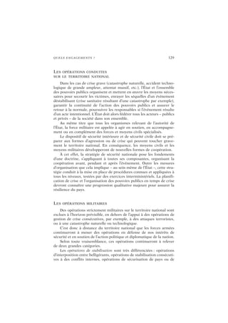 QUELS ENGAGEMENTS ? 129
LES OPÉRATIONS CONDUITES
SUR LE TERRITOIRE NATIONAL
Dans les cas de crise grave (catastrophe naturelle, accident techno-
logique de grande ampleur, attentat massif, etc.), l’État et l’ensemble
des pouvoirs publics organisent et mettent en œuvre les moyens néces-
saires pour secourir les victimes, enrayer les séquelles d’un événement
déstabilisant (crise sanitaire résultant d’une catastrophe par exemple),
garantir la continuité de l’action des pouvoirs publics et assurer le
retour à la normale, poursuivre les responsables si l’événement résulte
d’un acte intentionnel. L’État doit alors fédérer tous les acteurs – publics
et privés – de la société dans son ensemble.
Au même titre que tous les organismes relevant de l’autorité de
l’État, la force militaire est appelée à agir en soutien, en accompagne-
ment ou en complément des forces et moyens civils spécialisés.
Le dispositif de sécurité intérieure et de sécurité civile doit se pré-
parer aux formes d’agression ou de crise qui peuvent toucher grave-
ment le territoire national. En conséquence, les moyens civils et les
moyens militaires développeront de nouvelles formes de coopération.
À cet effet, la stratégie de sécurité nationale pose les fondements
d’une doctrine, s’appliquant à toutes ses composantes, organisant la
coopération avant, pendant et après l’événement. Outre les mesures
d’organisation que cela implique – au sein même de l’État –, cette stra-
tégie conduit à la mise en place de procédures connues et appliquées à
tous les niveaux, testées par des exercices interministériels. La planifi-
cation de crise et l’organisation des pouvoirs publics en temps de crise
devront connaître une progression qualitative majeure pour assurer la
résilience du pays.
LES OPÉRATIONS MILITAIRES
Des opérations strictement militaires sur le territoire national sont
exclues à l’horizon prévisible, en dehors de l’appui à des opérations de
gestion de crise consécutives, par exemple, à des attaques terroristes,
ou à une catastrophe naturelle ou technologique.
C’est donc à distance du territoire national que les forces armées
continueront à mener des opérations en défense de nos intérêts de
sécurité et en soutien de l’action politique et diplomatique de la nation.
Selon toute vraisemblance, ces opérations continueront à relever
de deux grandes catégories.
Les opérations de stabilisation sont très différenciées : opérations
d’interposition entre belligérants, opérations de stabilisation consécuti-
ves à des conflits internes, opérations de sécurisation de pays ou de
 