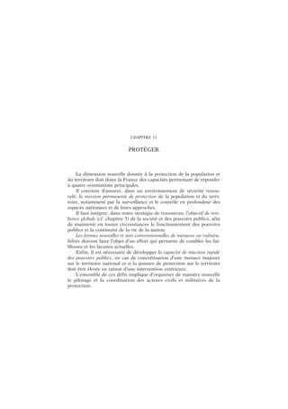 CHAPITRE 11
PROTÉGER
La dimension nouvelle donnée à la protection de la population et
du territoire doit doter la France des capacités permettant de répondre
à quatre orientations principales.
Il convient d’assurer, dans un environnement de sécurité renou-
velé, la mission permanente de protection de la population et du terri-
toire, notamment par la surveillance et le contrôle en profondeur des
espaces nationaux et de leurs approches.
Il faut intégrer, dans notre stratégie de ressources, l’objectif de rési-
lience globale (cf. chapitre 3) de la société et des pouvoirs publics, afin
de maintenir en toutes circonstances le fonctionnement des pouvoirs
publics et la continuité de la vie de la nation.
Les formes nouvelles et non conventionnelles de menaces ou vulnéra-
bilités doivent faire l’objet d’un effort qui permette de combler les fai-
blesses et les lacunes actuelles.
Enfin, il est nécessaire de développer la capacité de réaction rapide
des pouvoirs publics, en cas de concrétisation d’une menace majeure
sur le territoire national et si la posture de protection sur le territoire
doit être élevée en raison d’une intervention extérieure.
L’ensemble de ces défis implique d’organiser de manière nouvelle
le pilotage et la coordination des acteurs civils et militaires de la
protection.
 