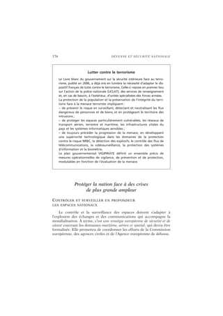 176 DÉFENSE ET SÉCURITÉ NATIONALE
Protéger la nation face à des crises
de plus grande ampleur
CONTRÔLER ET SURVEILLER EN PROFONDEUR
LES ESPACES NATIONAUX
Le contrôle et la surveillance des espaces doivent s’adapter à
l’explosion des échanges et des communications qui accompagne la
mondialisation. À terme, c’est une stratégie européenne de sécurité et de
sûreté couvrant les domaines maritime, aérien et spatial, qui devra être
formalisée. Elle permettra de coordonner les efforts de la Commission
européenne, des agences civiles et de l’Agence européenne de défense.
Lutter contre le terrorisme
Le Livre blanc du gouvernement sur la sécurité intérieure face au terro-
risme, publié en 2006, a déjà mis en lumière la nécessité d’adapter le dis-
positif français de lutte contre le terrorisme. Celle-ci repose en premier lieu
sur l’action de la police nationale (UCLAT), des services de renseignement
et, en cas de besoin, à l’extérieur, d’unités spécialisées des forces armées.
La protection de la population et la préservation de l’intégrité du terri-
toire face à la menace terroriste impliquent :
– de prévenir le risque en surveillant, détectant et neutralisant les flux
dangereux de personnes et de biens, et en protégeant le territoire des
intrusions ;
– de protéger les espaces particulièrement vulnérables, les réseaux de
transport aérien, terrestre et maritime, les infrastructures vitales du
pays et les systèmes informatiques sensibles ;
– de toujours précéder la progression de la menace, en développant
une supériorité technologique dans les domaines de la protection
contre le risque NRBC, la détection des explosifs, le contrôle des flux de
télécommunications, la vidéosurveillance, la protection des systèmes
d’information et la biométrie.
Le plan gouvernemental VIGIPIRATE définit un ensemble précis de
mesures opérationnelles de vigilance, de prévention et de protection,
modulables en fonction de l’évaluation de la menace.
 