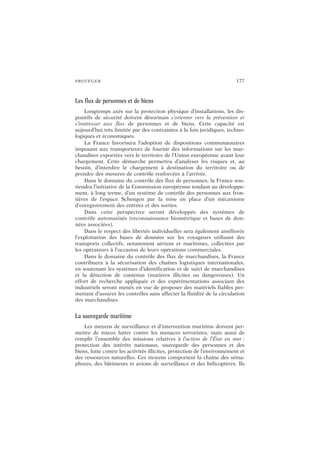 PROTÉGER 177
Les flux de personnes et de biens
Longtemps axés sur la protection physique d’installations, les dis-
positifs de sécurité doivent désormais s’orienter vers la prévention et
s’intéresser aux flux de personnes et de biens. Cette capacité est
aujourd’hui très limitée par des contraintes à la fois juridiques, techno-
logiques et économiques.
La France favorisera l’adoption de dispositions communautaires
imposant aux transporteurs de fournir des informations sur les mar-
chandises exportées vers le territoire de l’Union européenne avant leur
chargement. Cette démarche permettra d’analyser les risques et, au
besoin, d’interdire le chargement à destination du territoire ou de
prendre des mesures de contrôle renforcées à l’arrivée.
Dans le domaine du contrôle des flux de personnes, la France sou-
tiendra l’initiative de la Commission européenne tendant au développe-
ment, à long terme, d’un système de contrôle des personnes aux fron-
tières de l’espace Schengen par la mise en place d’un mécanisme
d’enregistrement des entrées et des sorties.
Dans cette perspective seront développés des systèmes de
contrôle automatisés (reconnaissance biométrique et bases de don-
nées associées).
Dans le respect des libertés individuelles sera également améliorée
l’exploitation des bases de données sur les voyageurs utilisant des
transports collectifs, notamment aériens et maritimes, collectées par
les opérateurs à l’occasion de leurs opérations commerciales.
Dans le domaine du contrôle des flux de marchandises, la France
contribuera à la sécurisation des chaînes logistiques internationales,
en soutenant les systèmes d’identification et de suivi de marchandises
et la détection de contenus (matières illicites ou dangereuses). Un
effort de recherche appliquée et des expérimentations associant des
industriels seront menés en vue de proposer des matériels fiables per-
mettant d’assurer les contrôles sans affecter la fluidité de la circulation
des marchandises.
La sauvegarde maritime
Les moyens de surveillance et d’intervention maritime doivent per-
mettre de mieux lutter contre les menaces terroristes, mais aussi de
remplir l’ensemble des missions relatives à l’action de l’État en mer :
protection des intérêts nationaux, sauvegarde des personnes et des
biens, lutte contre les activités illicites, protection de l’environnement et
des ressources naturelles. Ces moyens comportent la chaîne des séma-
phores, des bâtiments et avions de surveillance et des hélicoptères. Ils
 