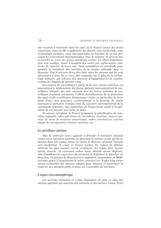 178 DÉFENSE ET SÉCURITÉ NATIONALE
ont vocation à intervenir dans les eaux où la France exerce des droits
souverains, mais où elle a également des devoirs (mer territoriale, zone
économique exclusive, eaux internationales en fonction de ce que pré-
voient les conventions internationales). Pour la majorité, ils devront être
renouvelés au cours des quinze prochaines années. Un effort d’optimisa-
tion sera conduit, visant à acquérir des unités peu sophistiquées mais
dotées de capacités de haute mer. Cette orientation est essentielle pour
garantir la continuité des missions de la marine nationale dans ce
domaine. Une distinction devra être faite entre les moyens qui lui sont
nécessaires à cette fin et ceux, plus exigeants sur le plan de la techno-
logie militaire, qui relèvent des missions d’engagement et de combat,
comme les frégates de premier rang.
Les moyens de surveillance à partir de la terre seront renforcés, en
poursuivant le déploiement du réseau national interministériel de sur-
veillance intégrée, qui sera connecté avec les autres systèmes de sur-
veillance maritime européens. L’effort d’amélioration de la protection
des ports civils et militaires d’importance vitale, en particulier de leurs
plans d’eau, sera poursuivi, conformément à la doctrine de sûreté
maritime et portuaire. Compte tenu du caractère interministériel de la
sauvegarde maritime, une répartition du financement relatif à l’acqui-
sition de ces moyens sera mise en place.
Au niveau européen, la France proposera la planification de nou-
velles capacités, telles que drones de surveillance maritime, moyens spa-
tiaux de tenue de situation automatique, radars transhorizon, système
intégré de renseignement d’intérêt maritime, etc.
La surveillance aérienne
Afin de renforcer notre capacité à défendre le territoire national
contre toute intrusion aérienne en détectant la menace avant qu’elle ne
pénètre dans son espace aérien, le réseau de détection aérienne français
sera modernisé. À court et moyen termes, les radars de défense
aérienne les plus anciens seront remplacés ; les radars plus récents
seront rénovés ; de nouveaux radars basse altitude seront déployés,
afin d’améliorer la couverture du territoire et d’abaisser le plancher de
détection. Le préavis de détection sera augmenté, notamment en Médi-
terranée, grâce à l’acquisition de radars transhorizon. À plus long terme
seront recherchés des moyens adaptés pour détecter et intercepter la
majorité des aéronefs petits et lents sur l’ensemble du territoire.
L’espace extra-atmosphérique
Les activités militaires et civiles dépendent de plus en plus des
moyens spatiaux qui assurent des missions et des services vitaux. Cette
 