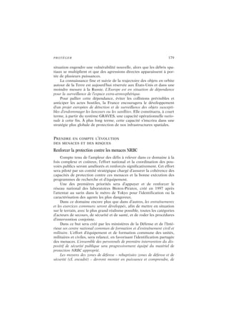 PROTÉGER 179
situation engendre une vulnérabilité nouvelle, alors que les débris spa-
tiaux se multiplient et que des agressions directes apparaissent à por-
tée de plusieurs puissances.
La connaissance fine et suivie de la trajectoire des objets en orbite
autour de la Terre est aujourd’hui réservée aux États-Unis et dans une
moindre mesure à la Russie. L’Europe est en situation de dépendance
pour la surveillance de l’espace extra-atmosphérique.
Pour pallier cette dépendance, éviter les collisions prévisibles et
anticiper les actes hostiles, la France encouragera le développement
d’un projet européen de détection et de surveillance des objets suscepti-
bles d’endommager les lanceurs ou les satellites. Elle constituera, à court
terme, à partir du système GRAVES, une capacité opérationnelle natio-
nale à cette fin. À plus long terme, cette capacité s’inscrira dans une
stratégie plus globale de protection de nos infrastructures spatiales.
PRENDRE EN COMPTE L’ÉVOLUTION
DES MENACES ET DES RISQUES
Renforcer la protection contre les menaces NRBC
Compte tenu de l’ampleur des défis à relever dans ce domaine à la
fois complexe et coûteux, l’effort national et la coordination des pou-
voirs publics seront améliorés et renforcés significativement. Cet effort
sera piloté par un comité stratégique chargé d’assurer la cohérence des
capacités de protection contre ces menaces et la bonne exécution des
programmes de recherche et d’équipement.
Une des premières priorités sera d’appuyer et de renforcer le
réseau national des laboratoires Biotox-Piratox, créé en 1997 après
l’attentat au sarin dans le métro de Tokyo pour l’identification ou la
caractérisation des agents les plus dangereux.
Dans ce domaine encore plus que dans d’autres, les entraînements
et les exercices communs seront développés, afin de mettre en situation
sur le terrain, avec le plus grand réalisme possible, toutes les catégories
d’acteurs de secours, de sécurité et de santé, et de roder les procédures
d’intervention conjointe.
Dans ce but sera créé par les ministères de la Défense et de l’Inté-
rieur un centre national commun de formation et d’entraînement civil et
militaire. L’effort d’équipement et de formation commune des unités,
militaires et civiles, sera relancé, en favorisant l’identification partagée
des menaces. L’ensemble des personnels de première intervention du dis-
positif de sécurité publique sera progressivement équipé du matériel de
protection NRBC approprié.
Les moyens des zones de défense – rebaptisées zones de défense et de
sécurité (cf. encadré) – devront monter en puissance et comprendre, de
 