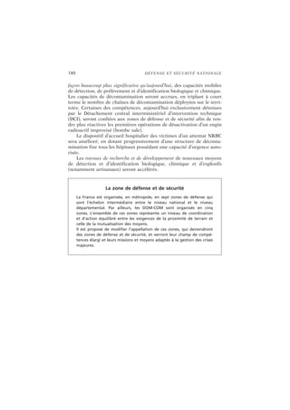 180 DÉFENSE ET SÉCURITÉ NATIONALE
façon beaucoup plus significative qu’aujourd’hui, des capacités mobiles
de détection, de prélèvement et d’identification biologique et chimique.
Les capacités de décontamination seront accrues, en triplant à court
terme le nombre de chaînes de décontamination déployées sur le terri-
toire. Certaines des compétences, aujourd’hui exclusivement détenues
par le Détachement central interministériel d’intervention technique
(DCI), seront confiées aux zones de défense et de sécurité afin de ren-
dre plus réactives les premières opérations de désactivation d’un engin
radioactif improvisé (bombe sale).
Le dispositif d’accueil hospitalier des victimes d’un attentat NRBC
sera amélioré, en dotant progressivement d’une structure de déconta-
mination fixe tous les hôpitaux possédant une capacité d’urgence auto-
risée.
Les travaux de recherche et de développement de nouveaux moyens
de détection et d’identification biologique, chimique et d’explosifs
(notamment artisanaux) seront accélérés.
La zone de défense et de sécurité
La France est organisée, en métropole, en sept zones de défense qui
sont l’échelon intermédiaire entre le niveau national et le niveau
départemental. Par ailleurs, les DOM-COM sont organisés en cinq
zones. L’ensemble de ces zones représente un niveau de coordination
et d’action équilibré entre les exigences de la proximité de terrain et
celle de la mutualisation des moyens.
Il est proposé de modifier l’appellation de ces zones, qui deviendront
des zones de défense et de sécurité, et verront leur champ de compé-
tences élargi et leurs missions et moyens adaptés à la gestion des crises
majeures.
 