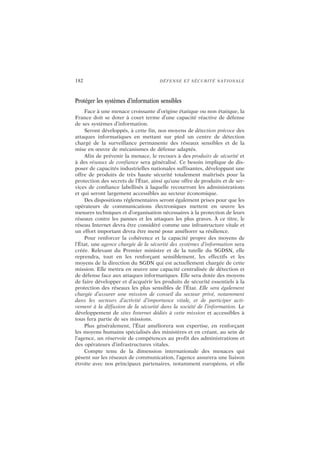 182 DÉFENSE ET SÉCURITÉ NATIONALE
Protéger les systèmes d’information sensibles
Face à une menace croissante d’origine étatique ou non étatique, la
France doit se doter à court terme d’une capacité réactive de défense
de ses systèmes d’information.
Seront développés, à cette fin, nos moyens de détection précoce des
attaques informatiques en mettant sur pied un centre de détection
chargé de la surveillance permanente des réseaux sensibles et de la
mise en œuvre de mécanismes de défense adaptés.
Afin de prévenir la menace, le recours à des produits de sécurité et
à des réseaux de confiance sera généralisé. Ce besoin implique de dis-
poser de capacités industrielles nationales suffisantes, développant une
offre de produits de très haute sécurité totalement maîtrisés pour la
protection des secrets de l’État, ainsi qu’une offre de produits et de ser-
vices de confiance labellisés à laquelle recourront les administrations
et qui seront largement accessibles au secteur économique.
Des dispositions réglementaires seront également prises pour que les
opérateurs de communications électroniques mettent en œuvre les
mesures techniques et d’organisation nécessaires à la protection de leurs
réseaux contre les pannes et les attaques les plus graves. À ce titre, le
réseau Internet devra être considéré comme une infrastructure vitale et
un effort important devra être mené pour améliorer sa résilience.
Pour renforcer la cohérence et la capacité propre des moyens de
l’État, une agence chargée de la sécurité des systèmes d’information sera
créée. Relevant du Premier ministre et de la tutelle du SGDSN, elle
reprendra, tout en les renforçant sensiblement, les effectifs et les
moyens de la direction du SGDN qui est actuellement chargée de cette
mission. Elle mettra en œuvre une capacité centralisée de détection et
de défense face aux attaques informatiques. Elle sera dotée des moyens
de faire développer et d’acquérir les produits de sécurité essentiels à la
protection des réseaux les plus sensibles de l’État. Elle sera également
chargée d’assurer une mission de conseil du secteur privé, notamment
dans les secteurs d’activité d’importance vitale, et de participer acti-
vement à la diffusion de la sécurité dans la société de l’information. Le
développement de sites Internet dédiés à cette mission et accessibles à
tous fera partie de ses missions.
Plus généralement, l’État améliorera son expertise, en renforçant
les moyens humains spécialisés des ministères et en créant, au sein de
l’agence, un réservoir de compétences au profit des administrations et
des opérateurs d’infrastructures vitales.
Compte tenu de la dimension internationale des menaces qui
pèsent sur les réseaux de communication, l’agence assurera une liaison
étroite avec nos principaux partenaires, notamment européens, et elle
 
