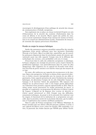 PROTÉGER 183
encouragera le développement d’une politique de sécurité des réseaux
de communication à l’échelle européenne.
Sera également mis en place un réseau territorial d’experts au sein
d’observatoires de la sécurité des systèmes d’information dans les
zones de défense et de sécurité. Placés auprès des préfets de zone,
ceux-ci seront notamment chargés d’une mission de soutien en forma-
tion et en conseil aux administrations locales, d’animation de réseau et
de remontée des signaux précurseurs d’incidents.
Prendre en compte les menaces balistiques
Seules des puissances majeures possèdent aujourd’hui des missiles
balistiques d’une portée suffisante pour leur permettre d’atteindre
l’Europe et la France. Mais il est déjà clair, aujourd’hui, que de nouvel-
les puissances disposeront dans les prochaines années de moyens opé-
rationnels ayant une telle capacité. Compte tenu de la diffusion des
technologies des vecteurs, cette probabilité croît avec le temps.
S’inscrivant dans le cadre des solidarités européenne et atlantique,
la France adoptera une stratégie de prévention active visant à limiter la
prolifération balistique, tout particulièrement dans les zones les plus
dangereuses. Elle s’appuiera sur sa capacité de dissuader toute inten-
tion d’un État de porter atteinte à ses intérêts vitaux par des moyens de
ce type.
En outre, elle renforcera ses capacités de renseignement et de réac-
tion. Dans cette perspective, la France se dotera d’une capacité de détec-
tion et d’alerte avancée interopérable avec les moyens de nos alliés et
partenaires. Cette capacité permettra de suivre l’évolution des menaces
balistiques, de déterminer l’origine de tirs afin d’identifier l’auteur de
l’attaque et de favoriser l’alerte des populations. Elle reposera tout
d’abord sur un démonstrateur radar à très longue portée débouchant
sur l’obtention d’une première capacité opérationnelle en 2015. Dans le
même temps seront poursuivies les études permettant de lancer, si
possible en coopération, un programme de détection et d’alerte à partir
de l’espace. L’objectif est de disposer d’un système de détection et
d’alerte spatial opérationnel en 2020. Compte tenu des difficultés,
notamment techniques, du projet et de la nécessité d’en maîtriser tous
les risques, le lancement de la réalisation de ce programme sera pré-
cédé, dans la première moitié de la prochaine décennie, par la réalisa-
tion et l’exploitation d’un système satellitaire probatoire.
Dans le cadre de l’Union européenne et de l’Alliance Atlantique, la
France prendra part aux efforts collectifs pouvant conduire, à terme, à
une capacité de défense active contre les missiles. Elle soutiendra, à ce
titre, la poursuite des études lancées par l’OTAN pour définir l’archi-
 