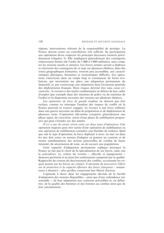 130 DÉFENSE ET SÉCURITÉ NATIONALE
régions, interventions relevant de la responsabilité de protéger. La
France devrait rester un contributeur très sollicité. Sa participation
aux opérations devra respecter les principes directeurs énoncés précé-
demment (chapitre 3). Elle impliquera généralement des contingents
relativement limités (de l’ordre de 1 000 à 5 000 militaires, sans comp-
ter les moyens navals et aériens). Les forces armées auront à déployer
et entretenir des contingents de ce type sur plusieurs théâtres, dans des
zones géographiques lointaines, souvent peu accessibles, aux caracté-
ristiques physiques, humaines et économiques difficiles. Ces opéra-
tions s’inscrivent dans un temps long et connaissent de fortes évo-
lutions, qui nécessitent sur place une adaptation permanente du
dispositif, et, par contrecoup, une adaptation dans l’économie générale
des déploiements français. Deux risques devront être sans cesse cir-
conscrits : le recours à des unités combattantes en dehors de leur cadre
d’emploi (par exemple dans des missions de police ou de maintien de
l’ordre) et la dispersion excessive des moyens sur plusieurs théâtres.
Les opérations de force de grande ampleur ne doivent pas être
exclues, comme en témoigne l’analyse des risques de conflit où la
France pourrait se trouver engagée. Le recours à une force militaire
dans une guerre nécessite un délai de préparation et de déploiement de
plusieurs mois. L’opération elle-même comporte généralement une
phase aiguë, de coercition, suivie d’une phase de stabilisation progres-
sive qui peut s’étendre sur des années.
Il n’y a pas de césure stricte entre ces deux types d’opérations. Une
opération majeure peut être suivie d’une opération de stabilisation ou
une opération de stabilisation connaître une flambée de violence. Quel
que soit le type d’opération, la force déployée à terre, en mer ou dans
les airs doit rester en mesure d’adapter sa posture au contexte et de
mener simultanément des actions ponctuelles de combat de haute
intensité, de sécurisation de zone, ou de secours aux populations.
Cette capacité d’adaptation permanente explique pourquoi la
France ne fait pas le choix de la spécialisation de ses forces, mais vise
la polyvalence. Le critère du nombre – effectifs et équipements –
demeure pertinent et ne peut être entièrement compensé par la qualité.
Rapproché du constat du durcissement des conflits, accroissant les ris-
ques pesant sur les forces au contact, il nécessite de poursuivre l’effort
sur la protection et la capacité offensive des forces françaises – notam-
ment à distance – afin qu’elles conservent leur liberté d’action.
L’aptitude à durer dans les engagements découle de la faculté
d’adaptation des moyens disponibles – ainsi que d’une redondance rai-
sonnable –, de leur adaptation aux contextes prévisibles et, en défini-
tive, de la qualité des hommes et des femmes au combat ainsi que de
leur entraînement.
 