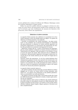 184 DÉFENSE ET SÉCURITÉ NATIONALE
tecture globale d’un système de défense de l’Alliance Atlantique contre
les systèmes balistiques à longue portée.
Enfin, les pouvoirs publics doivent se préparer à limiter les dom-
mages de toute nature qui pourraient résulter d’une attaque de ce type
sur le territoire, par une combinaison de mesures de réaction et de
protection, dont l’alerte des populations.
Détection et alerte avancées
La capacité d’alerte avancée vise à détecter et à caractériser le tir d’un
missile balistique le plus tôt possible après son départ. Un système de
détection et d’alerte avancées a trois objectifs :
– Surveiller la prolifération des missiles balistiques : les essais consti-
tuent un bon révélateur de la maturité technologique et industrielle
des pays proliférants. La détection et l’alerte avancées apportent une
autonomie d’appréciation sur l’avancement des programmes de missi-
les. Elles permettent de caractériser techniquement la menace.
– Déterminer l’origine des tirs : à partir d’informations de trajectogra-
phie du missile assaillant, la détection et l’alerte avancées contribuent à
l’identification de l’agresseur. Elles permettent, le cas échéant, la mise
en œuvre de moyens de riposte. Elles renforcent ainsi la crédibilité de
la dissuasion. Elles permettent également d’envisager la destruction au
sol des sites et des missiles adverses par des moyens de frappe dans la
profondeur.
Favoriser l’alerte des populations : le vol d’un missile balistique dure
classiquement quelques minutes (une quinzaine de minutes pour une
portée de 3 000 kilomètres). Une détection au plus tôt du départ du
missile et une estimation de sa cible permettent de mettre à profit ce
délai pour alerter les populations éventuellement visées et de mettre
en œuvre les mesures de protection appropriées.
La capacité d’alerte avancée repose sur :
– des capteurs spatiaux de type infrarouge, pouvant détecter la chaleur
dégagée par le moteur du missile durant sa phase propulsée, juste
après le tir ; ces capteurs sont embarqués sur des satellites géostation-
naires, qui permettent une veille permanente ;
– des capteurs terrestres de type radar à très longue portée (de l’ordre
de 3 000 kilomètres) pouvant détecter le missile y compris après extinc-
tion de son propulseur.
Les moyens spatiaux visent surtout la détection des missiles balistiques
de portée longue et intermédiaire (à partir de 3 000 kilomètres), dont
la phase propulsée est assez longue. Les missiles à courte portée restent
difficiles à détecter depuis l’espace. Moyens spatiaux et terrestres sont
donc complémentaires.
 