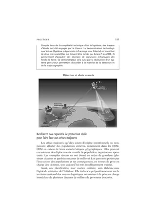 PROTÉGER 185
Renforcer nos capacités de protection civile
pour faire face aux crises majeures
Les crises majeures, qu’elles soient d’origine intentionnelle ou non,
peuvent affecter des populations entières, notamment dans les DOM-
COM en raison de leurs caractéristiques géographiques. Elles peuvent
occasionner des déplacements massifs de population, organisés ou spon-
tanés. Les exemples récents en ont donné un ordre de grandeur (plu-
sieurs dizaines et parfois centaines de milliers). Les questions posées par
l’évacuation des populations et ses conséquences, en termes de prise en
charge des victimes, sont aujourd’hui très insuffisamment traitées.
Aussi, une planification, avec soutien militaire, sera élaborée sous
l’égide du ministère de l’Intérieur. Elle inclura le prépositionnement sur le
territoire national des moyens logistiques nécessaires à la prise en charge
immédiate de plusieurs dizaines de milliers de personnes évacuées.
Compte tenu de la complexité technique d’un tel système, des travaux
d’étude ont été engagés par la France. Le démonstrateur technologi-
que Spirale (Système préparatoire infrarouge pour l’alerte) est constitué
de deux micro-satellites qui doivent être lancés par Ariane 5 en 2008. Ils
permettront d’acquérir des données de signatures infrarouges des
fonds de Terre. Ce démonstrateur sera suivi par la réalisation d’un sys-
tème précurseur permettant d’accéder à la maîtrise de la détection et
de la trajectographie.
Détection et alerte avancée
 