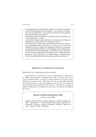 PROTÉGER 187
Renforcer la résilience de la nation
PROTÉGER LES INFRASTRUCTURES VITALES
La politique de sécurité des activités d’importance vitale lancée
en 2006 sera poursuivie énergiquement. Elle vise, pour douze sec-
teurs d’activité définis, à évaluer et hiérarchiser les risques, puis à
élaborer les mesures pour y faire face. L’un de ses objectifs essentiels
est de déterminer les sites névralgiques, sur lesquels les efforts de
protection les plus significatifs devront être faits dès les prochaines
années, d’abord par les opérateurs, puis avec les moyens de l’État si
nécessaire.
Le développement des dispositifs de prévision et d’alerte est impératif.
Le risque technologique peut être apprécié – sous réserve d’une politi-
que active de prévention –, mais l’événement lui-même offre générale-
ment peu de signes avant-coureurs.
Une politique résolue d’incitation à la recherche dans ces domaines sera
un axe essentiel pour l’avenir.
La prévention s’appuie essentiellement sur la réduction des risques, la
préparation de la population et la planification de crise.
À la différence du risque naturel, le risque d’occurrence d’une catastro-
phe technologique peut être réduit à la source, entre autres, par
l’application stricte du régime des installations classées. Les conséquen-
ces des catastrophes naturelles ou technologiques seront atténuées par
la définition de mesures appropriées, inscrites dans les plans de préven-
tion des risques naturels ou technologiques. Enfin, l’information de la
population, pour généraliser les comportements d’autoprotection,
limite considérablement les pertes humaines et doit être renforcée.
Secteurs d’activité d’importance vitale
(arrêté du 2 juin 2006)
Activités civiles de l’État – Activités judiciaires – Activités militaires de
l’État – Alimentation – Communications électroniques, audiovisuel et
information – Énergie – Espace et recherche – Finances – Gestion de
l’eau – Industrie – Santé – Transports.
 