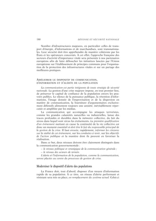 188 DÉFENSE ET SÉCURITÉ NATIONALE
Nombre d’infrastructures majeures, en particulier celles de trans-
port d’énergie, d’informations et de marchandises, sont transnationa-
les. Leur sécurité doit être appréhendée de manière cohérente par les
États et les opérateurs concernés. À cet effet, l’approche française des
secteurs d’activité d’importance vitale sera présentée à nos partenaires
européens afin de faire déboucher les initiatives lancées par l’Union
européenne sur l’établissement de principes communs pour l’organisa-
tion de la protection des infrastructures vitales et sur un partage des
meilleures pratiques.
AMÉLIORER LE DISPOSITIF DE COMMUNICATION,
D’INFORMATION ET D’ALERTE DE LA POPULATION
La communication est partie intégrante de toute stratégie de sécurité
nationale. La gestion d’une crise majeure impose, en tout premier lieu,
de préserver le capital de confiance de la population envers les pou-
voirs publics. Le silence de la puissance publique, la rétention d’infor-
mations, l’image donnée de l’improvisation et de la dispersion en
matière de communication, la fourniture d’argumentaires exclusive-
ment défensifs alimentent toujours une anxiété, inévitablement réper-
cutée et amplifiée par les médias.
La communication qui accompagne les attaques terroristes,
comme les grandes calamités naturelles ou industrielles, laisse des
traces profondes et durables dans la mémoire collective, du fait du
stress dans lequel sont vécus les événements. La première qualification
d’un événement mettant en cause la continuité de la vie collective est
donc un moment essentiel et doit être le fait du responsable principal de
la gestion de la crise. Il faut ensuite, rapidement, informer les citoyens
sur la réalité de cet événement, sur les conduites à tenir, sur les objectifs
de l’action publique et la manière dont ils peuvent en favoriser la
réalisation.
Dans ce but, deux niveaux doivent être clairement distingués dans
la communication gouvernementale :
– le niveau politique et stratégique de la communication générale ;
– le niveau des acteurs de terrain.
L’alerte et l’information de la population, comme la communication,
seront placées au centre du processus de gestion de crise.
Moderniser le dispositif d’alerte des populations
La France doit, tout d’abord, disposer d’un moyen d’information
rapide de sa population. À ce titre, un réseau d’alerte performant et
résistant sera mis en place, en remplacement du système actuel. Celui-ci
 