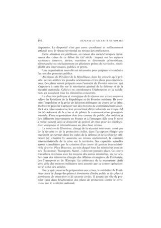 192 DÉFENSE ET SÉCURITÉ NATIONALE
dispersées. Le dispositif n’est pas assez coordonné ni suffisamment
articulé avec le réseau territorial au niveau des préfectures.
Cette situation est périlleuse, en raison des caractéristiques récur-
rentes des crises de ce début du XXI
e
siècle : impact sur les espaces
nationaux terrestre, aérien, maritime et désormais cybernétique,
simultanéité ou enchaînement en plusieurs points du territoire, multi-
plicité des intervenants, publics et privés.
Une organisation nouvelle est nécessaire pour préparer et conduire
l’action des pouvoirs publics.
Au niveau du Président de la République, dans les conseils qu’il pré-
side, seront arrêtés les grandes orientations et les plans gouvernemen-
taux. Ces plans seront préparés sous l’autorité du Premier ministre, qui
s’appuiera à cette fin sur le secrétariat général de la défense et de la
sécurité nationale. Celui-ci en coordonnera l’élaboration et la valida-
tion, en associant tous les ministères concernés.
La direction politique et stratégique de la réponse aux crises majeures
relève du Président de la République et du Premier ministre. Ils assu-
rent l’impulsion et la prise de décision politiques au cours de la crise.
Ils doivent pouvoir s’appuyer sur des moyens de commandement adap-
tés à des crises majeures, leur permettant d’être informés en temps réel
du déroulement de la crise et de piloter la communication gouverne-
mentale. Cette organisation doit être connue du public, des médias et
des différents intervenants en France et à l’étranger. Elle sera le point
d’entrée naturel dans le dispositif de gestion de crise pour les interlocu-
teurs européens et internationaux au plus haut niveau.
Le ministre de l’Intérieur, chargé de la sécurité intérieure, ainsi que
de la sécurité et de la protection civiles, dans l’acception élargie que
recevront ces termes dans les codes de la défense et de la sécurité inté-
rieure (cf. chapitre 3), assurera, au niveau opérationnel, la conduite
interministérielle de la crise sur le territoire. Ses capacités actuelles
seront complétées par la création d’un centre de gestion interministé-
rielle de crise, Place Beauvau, au sein duquel tous les ministères concer-
nés (Économie, Transports, Santé…) devront prendre place. Ce centre
travaillera en réseau avec les moyens des autres ministères, en particu-
lier ceux des ministères chargés des Affaires étrangères, de l’Industrie,
des Transports et de l’Énergie. La cohérence de la manœuvre civile
avec celle des moyens militaires sera assurée par ce centre opération-
nel et celui des armées.
En ce qui concerne la préparation aux crises, le ministère de l’Inté-
rieur aura la charge des plans à dominante d’ordre public et des plans à
dominante de protection et de sécurité civiles. Il jouera un rôle de pre-
mier rang dans l’élaboration des plans de protection contre le terro-
risme sur le territoire national.
 