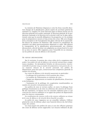 PROTÉGER 193
Le ministre de l’Intérieur disposera à cette fin d’une nouvelle direc-
tion chargée de la planification, placée auprès du secrétaire général du
ministère (cf. chapitre 15). Cette direction agira en liaison étroite avec la
direction générale de la police nationale, la direction générale de la gen-
darmerie nationale et la direction de la sécurité civile sur le plan opéra-
tionnel, ainsi que la nouvelle délégation à la prospective et à la stratégie
pour la préparation à moyen et long termes des crises. Elle sera chargée
de la conception et de l’actualisation des plans relevant de la responsabi-
lité directe du ministre de l’Intérieur. Elle assurera la contribution du
ministère aux plans gouvernementaux dépassant ce cadre. Elle pilotera
la transposition de la planification gouvernementale aux échelons
déconcentrés, afin de favoriser son adaptation au niveau local et le suivi
de sa mise en œuvre. Elle s’appuiera, pour l’ensemble de ses missions,
sur les préfets de zone de défense et de sécurité.
AU NIVEAU DÉCONCENTRÉ
Sur le territoire, la gestion des crises relève de la compétence des
préfets. Les préfets de zone de défense et de sécurité verront leurs compé-
tences étendues : ils deviendront l’échelon de déconcentration intermi-
nistérielle de premier rang en matière de préparation et de gestion des cri-
ses majeures relevant de la sécurité nationale. Les préfets de
département, pour leur part, conserveront leur compétence générale en
matière de sécurité.
Les zones de défense et de sécurité assureront en particulier :
– le pilotage de la prévision et de la gestion des crises ;
– la synthèse de l’information en situation de crise ;
– l’appui aux départements en matière de planification, d’exercices
et de formation ;
– l’animation de la politique de coopération transfrontalière en
matière de sécurité et de protection civiles.
Les préfets de zone se verront confier, en outre, le pilotage d’une
politique d’animation et de mise en cohérence des réserves de l’ensem-
ble des ministères, en liaison avec les autorités militaires pour ce qui
concerne les réserves militaires et en appui des préfets de département
pour les réserves communales.
La coordination des moyens civils et des moyens militaires au niveau
de la zone de défense et de sécurité devra franchir un palier.
Le préfet de zone s’appuiera sur un conseiller militaire, l’officier
général de zone de défense, placé sous l’autorité directe du chef d’état-
major des armées.
Les états-majors des préfets de zone et ceux des officiers généraux
des zones de défense seront rapprochés. Les moyens militaires de pla-
 