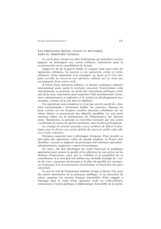 QUELS ENGAGEMENTS ? 131
LES OPÉRATIONS MIXTES, CIVILES ET MILITAIRES,
HORS DU TERRITOIRE NATIONAL
Le cas le plus courant est celui d’opérations qui précèdent, accom-
pagnent ou prolongent une action militaire, notamment pour la
reconstruction ou la consolidation de la paix.
Jusqu’à la fin de la guerre froide, la coupure était nette entre les
opérations militaires, les guerres et les opérations civiles et civilo-
militaires. Cette séparation s’est estompée, au point qu’il n’est plus
guère possible de concevoir une opération militaire qui ne serait pas
accompagnée d’une action civile.
À l’issue d’une opération militaire, le dernier contingent militaire
international ayant quitté le territoire concerné, l’intervention civile
internationale se poursuit, au profit des institutions politiques résul-
tant de la crise, notamment pour organiser l’aide internationale, l’assis-
tance administrative et judiciaire et le soutien au développement éco-
nomique, comme on le voit dans les Balkans.
Ces opérations sont complexes et n’ont pas encore suscité de « doc-
trine internationale » fermement établie. Au contraire, chacune est
prise comme un cas d’espèce, nombre d’actions cohabitant sur un
même théâtre et poursuivant des objectifs parallèles. Le seul point
commun admis est la prééminence de l’Organisation des Nations
unies. Néanmoins, ce postulat se concrétise rarement par une action
coordonnée de toutes les parties prenantes, tant locales qu’étrangères.
La stratégie de sécurité nationale a pour ambition de définir et déve-
lopper pour la France une action globale des pouvoirs publics plus effi-
cace et plus cohérente.
Certaines capacités sont à développer d’urgence. Pour prendre sa
part dans des opérations civiles de grande ampleur, la France doit
identifier, recruter et déployer un personnel civil volontaire spécialisé :
administrateurs, magistrats, experts économiques.
En outre, elle doit développer les outils financiers et juridiques
appropriés pour assurer la qualité et la cohérence de son action sur les
théâtres d’opérations, ainsi que la visibilité et la traçabilité de sa
contribution. À ce titre doit être définie une véritable stratégie de « sor-
tie de crise » associant étroitement et le plus tôt possible les entrepri-
ses françaises à la reconstruction économique et financière des pays
concernés.
Ce qui est vrai de l’instrument militaire évoqué ci-dessus l’est aussi
des autres instruments de la puissance publique : il est nécessaire de
mieux organiser les moyens français susceptibles d’être engagés à
l’étranger dans le cadre d’une opération civile ou civilo-militaire,
concourant à l’action politique et diplomatique d’ensemble de la nation.
 