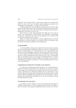 194 DÉFENSE ET SÉCURITÉ NATIONALE
nification seront insérés dans un état-major unique sous l’autorité du
préfet de zone, afin que les plans gouvernementaux puissent être
conjointement transposés à ce niveau sur le territoire.
L’officier général de zone de défense disposera en outre d’une délé-
gation du chef d’état-major des armées pour l’emploi des moyens mili-
taires courants de la zone, afin d’accroître la réactivité de leur mise à
disposition du préfet en cas de crise.
Pour donner au rôle interministériel du préfet de zone toute sa
portée, les organisations déconcentrées des ministères, lorsqu’elles
concourent à la gestion des crises, seront alignées sur le niveau zonal
ou mises en cohérence avec celui-ci.
Enfin, le ministre de l’Intérieur réunira régulièrement un comité
des préfets de zone de défense et de sécurité, dont le secrétariat sera
assuré par la direction chargée de la planification.
L’interopérabilité
L’interopérabilité technique des moyens intervenant dans la gestion
de crise est aujourd’hui insuffisante. Elle sera accrue, en particulier les
moyens d’information, de commandement et de communication des
forces de sécurité publique, des forces de sécurité civile et des armées.
La mise en place de liaisons fiables entre les différents acteurs condi-
tionne en effet le déroulement de la gestion de la crise, en particulier
dans les premières heures qui suivent son déclenchement. Le réseau
intranet interministériel sécurisé (ISIS) sera étendu à court terme à
l’ensemble de la chaîne de décision et de commandement sur le terri-
toire métropolitain.
L’implication des collectivités territoriales et des opérateurs
Les effets de la politique de décentralisation et en particulier l’évo-
lution des relations entre l’État, les opérateurs des secteurs d’impor-
tance vitale et les collectivités territoriales, devront être mieux pris en
compte. Opérateurs et collectivités détiennent des compétences et des
moyens clés, par exemple dans le domaine de la sécurité civile. Les dif-
férents régimes juridiques des réquisitions seront harmonisés, afin de
garantir aux représentants de l’État, en cas de crise, le plein concours
de l’ensemble des acteurs.
L’entraînement des intervenants
La cohérence de la réponse à une crise majeure nécessite que les
différents intervenants se soient régulièrement entraînés ensemble, à
tous les niveaux. Des progrès importants doivent encore être accom-
 