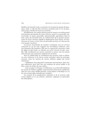196 DÉFENSE ET SÉCURITÉ NATIONALE
bénéfice de l’autorité civile, en priorité à la sécurité des points d’impor-
tance vitale, à celle des flux terrestres essentiels pour la vie du pays,
ainsi qu’au contrôle de l’accès au territoire.
Parallèlement, les armées doivent pouvoir assurer un renforcement
de la posture permanente de sûreté aérienne, jusqu’à six patrouilles opé-
rationnelles et quatre patrouilles opérationnelles spécialisées dans la
lutte contre les aéronefs lents. Le renforcement de la posture perma-
nente de sûreté maritime appelle le déploiement d’une frégate, de deux
chasseurs de mines et d’un avion de patrouille maritime sur chacune des
trois façades maritimes.
La douane interviendra de manière coordonnée avec les services
concernés en cas de crise exigeant une surveillance renforcée, voire
une fermeture des frontières. Elle sera en capacité de concentrer, dans
les délais les plus brefs, ses effectifs aux points d’entrée les plus sensi-
bles. Elle coordonnera ses moyens maritimes et aériens avec les armées
afin d’assurer une couverture optimale du territoire.
Dans les DOM-COM, la coordination des moyens civils et militai-
res sera renforcée et les forces seront articulées selon les principes
suivants, outre les moyens du service militaire adapté qui seront
maintenus :
– redéfinition d’un dispositif à dominante aéromaritime, dans cha-
que collectivité, pour faire face aux missions de service public et de
lutte contre les trafics de tous ordres ;
– mise en place en Guyane, à la Réunion et en Nouvelle-Calédonie
de moyens de théâtre capables respectivement d’intervenir rapidement
dans les trois zones Antilles-Guyane, océan Indien et Pacifique en cas
de crise (catastrophe naturelle par exemple) ;
Les moyens de la gendarmerie nationale et de la sécurité civile
seront adaptés et, le cas échéant, renforcés, s’agissant en particulier
des hélicoptères.
 