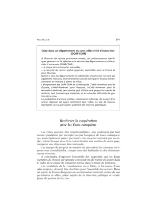 PROTÉGER 197
Renforcer la coopération
avec les États européens
Les crises peuvent être transfrontalières, non seulement par leur
nature (pandémie par exemple) ou par l’ampleur de leurs conséquen-
ces, mais également parce que toute crise majeure (attentat par exem-
ple), même lorsque ses effets restent limités aux confins de notre pays,
comporte une dimension internationale.
Les marges de progrès en matière de protection des citoyens euro-
péens sont considérables, compte tenu des habitudes et des cloisonne-
ments existants.
Il conviendra d’exploiter l’ensemble des dispositifs que les États
membres de l’Union européenne conviendront de mettre en œuvre dans
le cadre de la clause de solidarité prévue dans le traité de Lisbonne.
Les modalités de la coordination entre États, à l’occasion d’une
crise majeure, devront être clarifiées pour l’ensemble des acteurs. Dans
cet esprit, la France désignera un coordonnateur national, connu de nos
partenaires et alliés, placé auprès de la direction politique et straté-
gique de gestion de la crise.
Crise dans un département ou une collectivité d’outre-mer
(DOM-COM)
À l’horizon des quinze prochaines années, des préoccupations spécifi-
ques pèseront sur la défense et la sécurité des départements et collecti-
vités d’outre-mer (DOM-COM) :
– le risque de catastrophes naturelles ;
– la sécurité du centre spatial guyanais, essentielle pour la France et
pour l’Europe.
Même si tous les départements et collectivités d’outre-mer ne sont pas
également menacés, les événements naturels sont parmi les plus dimen-
sionnants en matière d’action de l’État.
L’éloignement des DOM-COM de la métropole (7 000 kilomètres pour la
Guyane, 8 000 kilomètres pour Mayotte, 18 300 kilomètres pour la
Nouvelle-Calédonie) peut rendre plus difficile une projection rapide de
renforts, tant humains que matériels, et accroître les difficultés de ges-
tion de la crise.
La probabilité d’actions hostiles, notamment militaires, de la part d’un
acteur régional est jugée nettement plus faible. Le site de Kourou
représente un cas particulier, justifiant des moyens spécifiques.
 