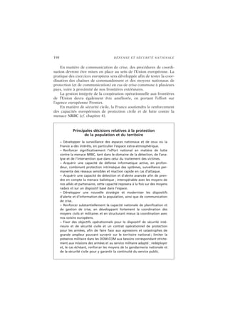 198 DÉFENSE ET SÉCURITÉ NATIONALE
En matière de communication de crise, des procédures de coordi-
nation devront être mises en place au sein de l’Union européenne. La
pratique des exercices européens sera développée afin de tester la coor-
dination des chaînes de commandement et des moyens nationaux de
protection (et de communication) en cas de crise commune à plusieurs
pays, voire à proximité de nos frontières extérieures.
La gestion intégrée de la coopération opérationnelle aux frontières
de l’Union devra également être améliorée, en portant l’effort sur
l’agence européenne Frontex.
En matière de sécurité civile, la France soutiendra le renforcement
des capacités européennes de protection civile et de lutte contre la
menace NRBC (cf. chapitre 4).
Principales décisions relatives à la protection
de la population et du territoire
– Développer la surveillance des espaces nationaux et de ceux où la
France a des intérêts, en particulier l’espace extra-atmosphérique.
– Renforcer significativement l’effort national en matière de lutte
contre la menace NRBC, tant dans le domaine de la détection, de l’ana-
lyse et de l’intervention que dans celui du traitement des victimes.
– Acquérir une capacité de défense informatique active, en profon-
deur, combinant protection intrinsèque des systèmes, surveillance per-
manente des réseaux sensibles et réaction rapide en cas d’attaque.
– Acquérir une capacité de détection et d’alerte avancée afin de pren-
dre en compte la menace balistique ; interopérable avec les moyens de
nos alliés et partenaires, cette capacité reposera à la fois sur des moyens
radars et sur un dispositif basé dans l’espace.
– Développer une nouvelle stratégie et moderniser les dispositifs
d’alerte et d’information de la population, ainsi que de communication
de crise.
– Renforcer substantiellement la capacité nationale de planification et
de gestion de crise, en développant fortement la coordination des
moyens civils et militaires et en structurant mieux la coordination avec
nos voisins européens.
– Fixer des objectifs opérationnels pour le dispositif de sécurité inté-
rieure et de sécurité civile et un contrat opérationnel de protection
pour les armées, afin de faire face aux agressions et catastrophes de
grande ampleur pouvant survenir sur le territoire national ; limiter la
présence militaire dans les DOM-COM aux besoins correspondant stricte-
ment aux missions des armées et au service militaire adapté ; redéployer
et, le cas échéant, renforcer les moyens de la gendarmerie nationale et
de la sécurité civile pour y garantir la continuité du service public.
 