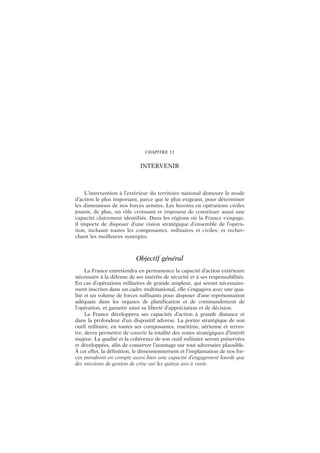 CHAPITRE 12
INTERVENIR
L’intervention à l’extérieur du territoire national demeure le mode
d’action le plus important, parce que le plus exigeant, pour déterminer
les dimensions de nos forces armées. Les besoins en opérations civiles
jouent, de plus, un rôle croissant et imposent de constituer aussi une
capacité clairement identifiée. Dans les régions où la France s’engage,
il importe de disposer d’une vision stratégique d’ensemble de l’opéra-
tion, incluant toutes les composantes, militaires et civiles, et recher-
chant les meilleures synergies.
Objectif général
La France entretiendra en permanence la capacité d’action extérieure
nécessaire à la défense de ses intérêts de sécurité et à ses responsabilités.
En cas d’opérations militaires de grande ampleur, qui seront nécessaire-
ment inscrites dans un cadre multinational, elle s’engagera avec une qua-
lité et un volume de forces suffisants pour disposer d’une représentation
adéquate dans les organes de planification et de commandement de
l’opération, et garantir ainsi sa liberté d’appréciation et de décision.
La France développera ses capacités d’action à grande distance et
dans la profondeur d’un dispositif adverse. La portée stratégique de son
outil militaire, en toutes ses composantes, maritime, aérienne et terres-
tre, devra permettre de couvrir la totalité des zones stratégiques d’intérêt
majeur. La qualité et la cohérence de son outil militaire seront préservées
et développées, afin de conserver l’avantage sur tout adversaire plausible.
À cet effet, la définition, le dimensionnement et l’implantation de nos for-
ces prendront en compte aussi bien une capacité d’engagement lourde que
des missions de gestion de crise sur les quinze ans à venir.
 