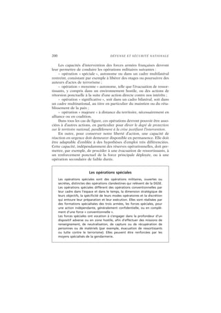 200 DÉFENSE ET SÉCURITÉ NATIONALE
Les capacités d’intervention des forces armées françaises devront
leur permettre de conduire les opérations militaires suivantes :
– opération « spéciale », autonome ou dans un cadre multilatéral
restreint, consistant par exemple à libérer des otages ou poursuivre des
auteurs d’actes de terrorisme ;
– opération « moyenne » autonome, telle que l’évacuation de ressor-
tissants, y compris dans un environnement hostile, ou des actions de
rétorsion ponctuelle à la suite d’une action directe contre nos intérêts ;
– opération « significative », soit dans un cadre bilatéral, soit dans
un cadre multinational, au titre en particulier du maintien ou du réta-
blissement de la paix ;
– opération « majeure » à distance du territoire, nécessairement en
alliance ou en coalition.
Dans tous les cas de figure, ces opérations devront pouvoir être asso-
ciées à d’autres actions, en particulier pour élever le degré de protection
sur le territoire national, parallèlement à la crise justifiant l’intervention.
En outre, pour conserver notre liberté d’action, une capacité de
réaction en urgence doit demeurer disponible en permanence. Elle doit
être adaptable d’emblée à des hypothèses d’emploi très différenciées.
Cette capacité, indépendamment des réserves opérationnelles, doit per-
mettre, par exemple, de procéder à une évacuation de ressortissants, à
un renforcement ponctuel de la force principale déployée, ou à une
opération secondaire de faible durée.
Les opérations spéciales
Les opérations spéciales sont des opérations militaires, ouvertes ou
secrètes, distinctes des opérations clandestines qui relèvent de la DGSE.
Les opérations spéciales diffèrent des opérations conventionnelles par
leur cadre dans l’espace et dans le temps, la dimension stratégique de
leurs objectifs, la spécificité de leurs modes opératoires et la discrétion
qui entoure leur préparation et leur exécution. Elles sont réalisées par
des formations spécialisées des trois armées, les forces spéciales, pour
une action indépendante, généralement confidentielle, ou en complé-
ment d’une force « conventionnelle ».
Les forces spéciales ont vocation à s’engager dans la profondeur d’un
dispositif adverse ou en zone hostile, afin d’effectuer des missions de
renseignement, de neutralisation, de capture ou de récupération de
personnes ou de matériels (par exemple, évacuation de ressortissants
ou lutte contre le terrorisme). Elles peuvent être renforcées par les
moyens spécialisés de la gendarmerie.
 