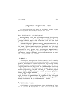 INTERVENIR 201
Perspectives des opérations à venir
Les capacités militaires à détenir et développer tiennent compte
des enseignements des opérations récentes et en cours.
MULTINATIONALITÉ – INTEROPÉRABILITÉ
Sauf exception, toutes nos opérations militaires se dérouleront
dans un cadre multinational. Celui-ci peut être préétabli, dans le cas de
l’Alliance Atlantique et de l’Union européenne, ou ad hoc, dans le cas
de coalitions de circonstance.
L’interopérabilité avec les alliés demeure la condition première de
toute opération collective. Cette interopérabilité découle de mesures à
long terme. L’interopérabilité matérielle, notamment pour tout ce qui
a trait aux systèmes de communication et de commandement, en est la
composante la mieux connue. Mais l’interopérabilité des doctrines et
des procédures se développe et s’entretient également dans la durée.
Les capacités militaires nationales intégreront donc d’emblée cet impé-
ratif d’interopérabilité avec nos alliés.
POLYVALENCE
Les opérations prévisibles sont appelées à durer et, au fil du temps,
à évoluer profondément. En outre, sur un même théâtre et simultané-
ment, des opérations très diverses peuvent avoir lieu, allant du combat
de haute intensité à la sécurisation d’une zone, de l’escorte de convois
à la protection d’un camp de réfugiés, ou à l’assistance à la population.
Ces deux facteurs, évolution dans le temps, diversité sur le
moment, nécessitent de concevoir une capacité d’intervention polyva-
lente et réactive, capable de conduire toute la gamme des opérations,
souvent avec les mêmes hommes.
La flexibilité de l’instrument militaire français découlera de la qua-
lité de ses unités, de ses hommes et de son matériel, mais aussi d’une
redondance raisonnable permettant de faire des choix parmi les
moyens disponibles et de les adapter au fur et à mesure.
PROTECTION DES FORCES
Les opérations à venir ne seront pas moins dangereuses qu’avant,
bien au contraire. Si l’éventualité de pertes massives semble s’être
 