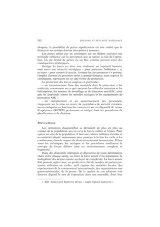 202 DÉFENSE ET SÉCURITÉ NATIONALE
éloignée, la possibilité de pertes significatives est une réalité que la
France et ses armées doivent être prêtes à assumer.
Les pertes subies par un contingent sur un théâtre exercent une
profonde influence sur la perception que la nation se fait de l’opéra-
tion. Un pic brutal de pertes ou un flux continu peuvent avoir des
conséquences stratégiques.
Protéger les forces est donc non seulement un impératif humain,
mais aussi une nécessité stratégique – pour préserver l’adhésion –, et
tactique – pour assurer le succès. Lorsque les circonstances s’y prêtent,
l’emploi d’armes de précision tirées à grande distance, sans exposer le
combattant, représente en soi une forme de protection.
La protection des forces suppose en particulier :
– un investissement dans des matériels dont la protection a été
renforcée, notamment en ce qui concerne les véhicules terrestres et les
hélicoptères, les moyens de brouillage et de détection anti-IED1
, ainsi
que les dispositifs contre les missiles tactiques et les équipements de
protection NBC ;
– un entraînement et un aguerrissement des personnels,
s’appuyant sur la mise en œuvre de procédures de sécurité constam-
ment réadaptées en fonction du contexte et sur un dispositif de retour
d’expérience (RETEX) performant et intégré dans les procédures de
planification et de décision.
POPULATIONS
Les opérations d’aujourd’hui se déroulent de plus en plus au
contact de la population, qui en est à la fois le milieu et l’enjeu. Pour
opérer au sein de la population, il faut une culture militaire étendue et
un matériel adapté, notamment pour protéger à la fois les civils et les
combattants, dans le respect du droit international humanitaire. Il faut
aussi les techniques, les tactiques et les procédures améliorant la
synergie de forces diluées dans un environnement complexe et
fragmenté.
Dans des dispositifs imbriqués et dépourvus de toute délimitation
claire entre chaque camp, ou entre la force armée et la population, la
multiplicité des acteurs ajoute un degré de complexité. La force armée
doit pouvoir opérer avec, au profit ou à côté de nombre de parties pre-
nantes militaires ou civiles, qu’il s’agisse des autorités locales, des
représentants de la communauté internationale, des organisations non
gouvernementales, de la presse. De la qualité de ces relations très
diverses dépend le sort de l’opération dans son ensemble. Pour leur
1. IED : Improvised Explosive Device, « engin explosif improvisé ».
 