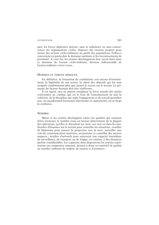 INTERVENIR 203
part, les forces déployées doivent, sans se substituer ou sans concur-
rencer les organisations civiles, disposer des moyens propres pour
mener des actions civilo-militaires au profit des populations. Celles-ci
concernent en particulier le domaine sanitaire et les investissements de
proximité. À cette fin, les armées développeront leur savoir-faire dans
ce domaine de l’action civilo-militaire, devenue indissociable de
l’action militaire stricto sensu.
HOMMES ET FORCES MORALES
En définitive, la formation du combattant, son niveau d’entraîne-
ment, la légitimité de son action, la clarté des objectifs qui lui sont
assignés conditionnent plus que jamais le succès sur le terrain. La pri-
mauté du facteur humain doit être réaffirmée.
À cet égard, rien ne pourra remplacer la force morale des unités
confrontées au combat, qui est le fruit de l’entraînement où naît la
cohésion, de la discipline qui règle l’engagement et du travail quotidien
avec un encadrement fortement sélectionné et expérimenté, où se forge
la confiance.
NOMBRE
Même si les armées développent toutes les qualités qui viennent
d’être énoncées, le nombre reste un facteur déterminant de la plupart
des opérations, qu’elles se déroulent sur terre, sur mer ou dans les airs.
Nombre d’hommes sur le terrain pour contrôler les situations ; nombre
de bâtiments pour assurer la projection vers la terre, surveiller une
voie de communication maritime, arraisonner et contrôler des navires
suspects ; nombre d’aéronefs pour entretenir une capacité immédiate
de surveillance, de transport ou de frappe, en continu, à des distances
parfois considérables. Les capacités dont disposeront les armées repré-
sentent un compromis raisonné, destiné à doter en matériel de qualité
un nombre suffisant de soldats, de marins et d’aviateurs.
 