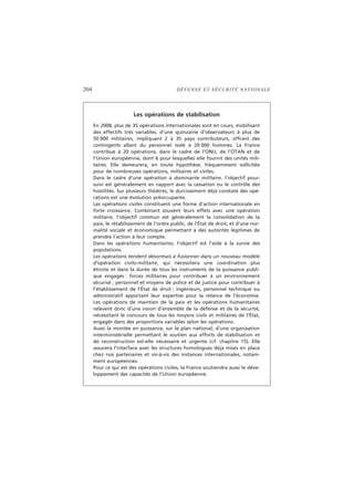 204 DÉFENSE ET SÉCURITÉ NATIONALE
Les opérations de stabilisation
En 2008, plus de 35 opérations internationales sont en cours, mobilisant
des effectifs très variables, d’une quinzaine d’observateurs à plus de
50 000 militaires, impliquant 2 à 35 pays contributeurs, offrant des
contingents allant du personnel isolé à 20 000 hommes. La France
contribue à 20 opérations, dans le cadre de l’ONU, de l’OTAN et de
l’Union européenne, dont 6 pour lesquelles elle fournit des unités mili-
taires. Elle demeurera, en toute hypothèse, fréquemment sollicitée
pour de nombreuses opérations, militaires et civiles.
Dans le cadre d’une opération à dominante militaire, l’objectif pour-
suivi est généralement en rapport avec la cessation ou le contrôle des
hostilités. Sur plusieurs théâtres, le durcissement déjà constaté des opé-
rations est une évolution préoccupante.
Les opérations civiles constituent une forme d’action internationale en
forte croissance. Combinant souvent leurs effets avec une opération
militaire, l’objectif commun est généralement la consolidation de la
paix, le rétablissement de l’ordre public, de l’État de droit, et d’une nor-
malité sociale et économique permettant à des autorités légitimes de
prendre l’action à leur compte.
Dans les opérations humanitaires, l’objectif est l’aide à la survie des
populations.
Les opérations tendent désormais à fusionner dans un nouveau modèle
d’opération civilo-militaire, qui nécessitera une coordination plus
étroite et dans la durée de tous les instruments de la puissance publi-
que engagés : forces militaires pour contribuer à un environnement
sécurisé ; personnel et moyens de police et de justice pour contribuer à
l’établissement de l’État de droit ; ingénieurs, personnel technique ou
administratif apportant leur expertise pour la relance de l’économie.
Les opérations de maintien de la paix et les opérations humanitaires
relèvent donc d’une vision d’ensemble de la défense et de la sécurité,
nécessitant le concours de tous les moyens civils et militaires de l’État,
engagés dans des proportions variables selon les opérations.
Aussi la montée en puissance, sur le plan national, d’une organisation
interministérielle permettant le soutien aux efforts de stabilisation et
de reconstruction est-elle nécessaire et urgente (cf. chapitre 15). Elle
assurera l’interface avec les structures homologues déjà mises en place
chez nos partenaires et vis-à-vis des instances internationales, notam-
ment européennes.
Pour ce qui est des opérations civiles, la France soutiendra aussi le déve-
loppement des capacités de l’Union européenne.
 
