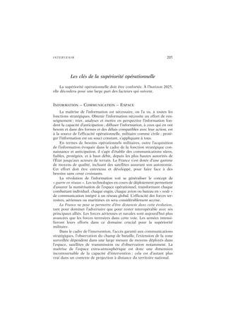 INTERVENIR 205
Les clés de la supériorité opérationnelle
La supériorité opérationnelle doit être confortée. À l’horizon 2025,
elle découlera pour une large part des facteurs qui suivent.
INFORMATION – COMMUNICATION – ESPACE
La maîtrise de l’information est nécessaire, on l’a vu, à toutes les
fonctions stratégiques. Obtenir l’information nécessite un effort de ren-
seignement ; trier, analyser et mettre en perspective l’information fon-
dent la capacité d’anticipation ; diffuser l’information, à ceux qui en ont
besoin et dans des formes et des délais compatibles avec leur action, est
à la source de l’efficacité opérationnelle, militaire comme civile ; proté-
ger l’information est un souci constant, s’appliquant à tous.
En termes de besoins opérationnels militaires, outre l’acquisition
de l’information évoquée dans le cadre de la fonction stratégique con-
naissance et anticipation, il s’agit d’établir des communications sûres,
fiables, protégées, et à haut débit, depuis les plus hautes autorités de
l’État jusqu’aux acteurs de terrain. La France s’est dotée d’une gamme
de moyens de qualité, incluant des satellites assurant son autonomie.
Cet effort doit être entretenu et développé, pour faire face à des
besoins sans cesse croissants.
La révolution de l’information voit se généraliser le concept de
« guerre en réseau ». Les technologies en cours de déploiement permettent
d’assurer la numérisation de l’espace opérationnel, transformant chaque
combattant individuel, chaque engin, chaque avion ou bateau en « node »
de communication intégré à un réseau global. L’efficacité des forces ter-
restres, aériennes ou maritimes en sera considérablement accrue.
La France ne peut se permettre d’être distancée dans cette évolution,
tant pour dominer l’adversaire que pour rester interopérable avec ses
principaux alliés. Les forces aériennes et navales sont aujourd’hui plus
avancées que les forces terrestres dans cette voie. Les armées intensi-
fieront leurs efforts dans ce domaine crucial pour la supériorité
militaire.
Dans le cadre de l’intervention, l’accès garanti aux communications
stratégiques, l’observation du champ de bataille, l’extension de la zone
surveillée dépendent dans une large mesure de moyens déployés dans
l’espace, satellites de transmission ou d’observation notamment. La
maîtrise de l’espace extra-atmosphérique est donc une dimension
incontournable de la capacité d’intervention ; cela est d’autant plus
vrai dans un contexte de projection à distance du territoire national.
 