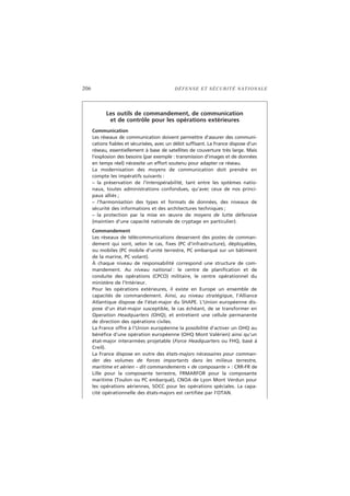 206 DÉFENSE ET SÉCURITÉ NATIONALE
Les outils de commandement, de communication
et de contrôle pour les opérations extérieures
Communication
Les réseaux de communication doivent permettre d’assurer des communi-
cations fiables et sécurisées, avec un débit suffisant. La France dispose d’un
réseau, essentiellement à base de satellites de couverture très large. Mais
l’explosion des besoins (par exemple : transmission d’images et de données
en temps réel) nécessite un effort soutenu pour adapter ce réseau.
La modernisation des moyens de communication doit prendre en
compte les impératifs suivants :
– la préservation de l’interopérabilité, tant entre les systèmes natio-
naux, toutes administrations confondues, qu’avec ceux de nos princi-
paux alliés ;
– l’harmonisation des types et formats de données, des niveaux de
sécurité des informations et des architectures techniques ;
– la protection par la mise en œuvre de moyens de lutte défensive
(maintien d’une capacité nationale de cryptage en particulier).
Commandement
Les réseaux de télécommunications desservent des postes de comman-
dement qui sont, selon le cas, fixes (PC d’infrastructure), déployables,
ou mobiles (PC mobile d’unité terrestre, PC embarqué sur un bâtiment
de la marine, PC volant).
À chaque niveau de responsabilité correspond une structure de com-
mandement. Au niveau national : le centre de planification et de
conduite des opérations (CPCO) militaire, le centre opérationnel du
ministère de l’Intérieur.
Pour les opérations extérieures, il existe en Europe un ensemble de
capacités de commandement. Ainsi, au niveau stratégique, l’Alliance
Atlantique dispose de l’état-major du SHAPE. L’Union européenne dis-
pose d’un état-major susceptible, le cas échéant, de se transformer en
Operation Headquarters (OHQ), et entretient une cellule permanente
de direction des opérations civiles.
La France offre à l’Union européenne la possibilité d’activer un OHQ au
bénéfice d’une opération européenne (OHQ Mont Valérien) ainsi qu’un
état-major interarmées projetable (Force Headquarters ou FHQ, basé à
Creil).
La France dispose en outre des états-majors nécessaires pour comman-
der des volumes de forces importants dans les milieux terrestre,
maritime et aérien – dit commandements « de composante » : CRR-FR de
Lille pour la composante terrestre, FRMARFOR pour la composante
maritime (Toulon ou PC embarqué), CNOA de Lyon Mont Verdun pour
les opérations aériennes, SOCC pour les opérations spéciales. La capa-
cité opérationnelle des états-majors est certifiée par l’OTAN.
 
