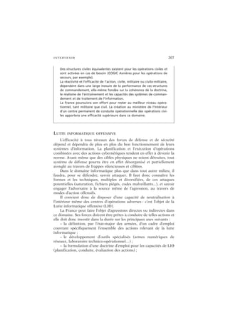 INTERVENIR 207
LUTTE INFORMATIQUE OFFENSIVE
L’efficacité à tous niveaux des forces de défense et de sécurité
dépend et dépendra de plus en plus du bon fonctionnement de leurs
systèmes d’information. La planification et l’exécution d’opérations
combinées avec des actions cybernétiques tendent en effet à devenir la
norme. Avant même que des cibles physiques ne soient détruites, tout
système de défense pourra être en effet désorganisé et partiellement
aveuglé au travers de frappes silencieuses et ciblées.
Dans le domaine informatique plus que dans tout autre milieu, il
faudra, pour se défendre, savoir attaquer. Il faut donc connaître les
formes et les techniques, multiples et diversifiées, de ces attaques
potentielles (saturation, fichiers piégés, codes malveillants...), et savoir
engager l’adversaire à la source même de l’agression, au travers de
modes d’action offensifs.
Il convient donc de disposer d’une capacité de neutralisation à
l’intérieur même des centres d’opérations adverses : c’est l’objet de la
Lutte informatique offensive (LIO).
La France peut faire l’objet d’agressions directes ou indirectes dans
ce domaine. Ses forces doivent être prêtes à conduire de telles actions et
elle doit donc investir dans la durée sur les principaux axes suivants :
– la définition, par l’état-major des armées, d’un cadre d’emploi
couvrant spécifiquement l’ensemble des actions relevant de la lutte
informatique ;
– le développement d’outils spécialisés (armes numériques de
réseaux, laboratoire technico-opérationnel…) ;
– la formulation d’une doctrine d’emploi pour les capacités de LIO
(planification, conduite, évaluation des actions) ;
Des structures civiles équivalentes existent pour les opérations civiles et
sont activées en cas de besoin (COGIC Asnières pour les opérations de
secours, par exemple).
La réactivité et l’efficacité de l’action, civile, militaire ou civilo-militaire,
dépendent dans une large mesure de la performance de ces structures
de commandement, elle-même fondée sur la cohérence de la doctrine,
le réalisme de l’entraînement et les capacités des systèmes de comman-
dement et de traitement de l’information.
La France poursuivra son effort pour rester au meilleur niveau opéra-
tionnel, tant militaire que civil. La création au ministère de l’Intérieur
d’un centre permanent de conduite opérationnelle des opérations civi-
les apportera une efficacité supérieure dans ce domaine.
 