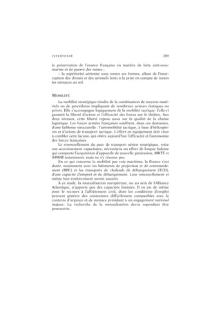 INTERVENIR 209
la préservation de l’avance française en matière de lutte anti-sous-
marine et de guerre des mines ;
– la supériorité aérienne sous toutes ses formes, allant de l’inter-
ception des drones et des aéronefs lents à la prise en compte de toutes
les menaces au sol.
MOBILITÉ
La mobilité stratégique résulte de la combinaison de moyens maté-
riels ou de procédures impliquant de nombreux acteurs étatiques ou
privés. Elle s’accompagne logiquement de la mobilité tactique. Celle-ci
garantit la liberté d’action et l’efficacité des forces sur le théâtre. Aux
deux niveaux, cette liberté repose aussi sur la qualité de la chaîne
logistique. Les forces armées françaises souffrent, dans ces domaines,
d’une faiblesse structurelle : l’aéromobilité tactique, à base d’hélicoptè-
res et d’avions de transport tactique. L’effort en équipement doit viser
à combler cette lacune, qui obère aujourd’hui l’efficacité et l’autonomie
des forces françaises.
Le renouvellement du parc de transport aérien stratégique, voire
son accroissement capacitaire, nécessitera un effort de longue haleine
qui comporte l’acquisition d’appareils de nouvelle génération, MRTT et
A400M notamment, mais ne s’y résume pas.
En ce qui concerne la mobilité par voie maritime, la France s’est
dotée, notamment avec les bâtiments de projection et de commande-
ment (BPC) et les transports de chalands de débarquement (TCD),
d’une capacité d’emport et de débarquement. Leur renouvellement et
même leur renforcement seront assurés.
À ce stade, la mutualisation européenne, ou au sein de l’Alliance
Atlantique, n’apporte que des capacités limitées. Il en est de même
pour le recours à l’affrètement civil, dont les conditions d’emploi
peuvent générer des contraintes difficilement compatibles avec le
contexte d’urgence et de menace présidant à un engagement national
majeur. La recherche de la mutualisation devra cependant être
poursuivie.
 