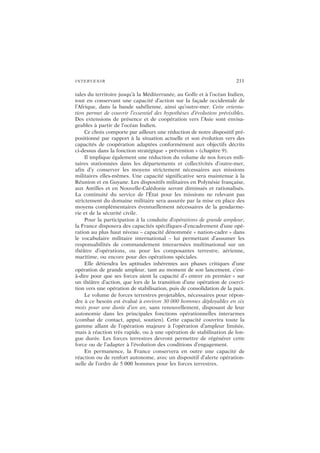 INTERVENIR 211
tales du territoire jusqu’à la Méditerranée, au Golfe et à l’océan Indien,
tout en conservant une capacité d’action sur la façade occidentale de
l’Afrique, dans la bande sahélienne, ainsi qu’outre-mer. Cette orienta-
tion permet de couvrir l’essentiel des hypothèses d’évolution prévisibles.
Des extensions de présence et de coopération vers l’Asie sont envisa-
geables à partir de l’océan Indien.
Ce choix comporte par ailleurs une réduction de notre dispositif pré-
positionné par rapport à la situation actuelle et son évolution vers des
capacités de coopération adaptées conformément aux objectifs décrits
ci-dessus dans la fonction stratégique « prévention » (chapitre 9).
Il implique également une réduction du volume de nos forces mili-
taires stationnées dans les départements et collectivités d’outre-mer,
afin d’y conserver les moyens strictement nécessaires aux missions
militaires elles-mêmes. Une capacité significative sera maintenue à la
Réunion et en Guyane. Les dispositifs militaires en Polynésie française,
aux Antilles et en Nouvelle-Calédonie seront diminués et rationalisés.
La continuité du service de l’État pour les missions ne relevant pas
strictement du domaine militaire sera assurée par la mise en place des
moyens complémentaires éventuellement nécessaires de la gendarme-
rie et de la sécurité civile.
Pour la participation à la conduite d’opérations de grande ampleur,
la France disposera des capacités spécifiques d’encadrement d’une opé-
ration au plus haut niveau – capacité dénommée « nation-cadre » dans
le vocabulaire militaire international – lui permettant d’assumer les
responsabilités de commandement interarmées multinational sur un
théâtre d’opérations, ou pour les composantes terrestre, aérienne,
maritime, ou encore pour des opérations spéciales.
Elle détiendra les aptitudes inhérentes aux phases critiques d’une
opération de grande ampleur, tant au moment de son lancement, c’est-
à-dire pour que ses forces aient la capacité d’« entrer en premier » sur
un théâtre d’action, que lors de la transition d’une opération de coerci-
tion vers une opération de stabilisation, puis de consolidation de la paix.
Le volume de forces terrestres projetables, nécessaires pour répon-
dre à ce besoin est évalué à environ 30 000 hommes déployables en six
mois pour une durée d’un an, sans renouvellement, disposant de leur
autonomie dans les principales fonctions opérationnelles interarmes
(combat de contact, appui, soutien). Cette capacité couvrira toute la
gamme allant de l’opération majeure à l’opération d’ampleur limitée,
mais à réaction très rapide, ou à une opération de stabilisation de lon-
gue durée. Les forces terrestres devront permettre de régénérer cette
force ou de l’adapter à l’évolution des conditions d’engagement.
En permanence, la France conservera en outre une capacité de
réaction ou de renfort autonome, avec un dispositif d’alerte opération-
nelle de l’ordre de 5 000 hommes pour les forces terrestres.
 