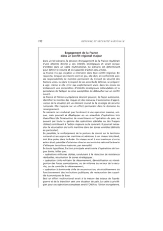 212 DÉFENSE ET SÉCURITÉ NATIONALE
Engagement de la France
dans un conflit régional majeur
Dans un tel scénario, la décision d’engagement de la France résulterait
d’une atteinte directe à des intérêts stratégiques et serait conçue
d’emblée dans un cadre multinational. Ce scénario est déterminant
pour définir le volume et les capacités d’action des armées.
La France n’a pas vocation à intervenir dans tout conflit régional. En
revanche, lorsque ses intérêts sont en jeu, elle doit, en conformité avec
ses responsabilités de membre permanent du Conseil de sécurité des
Nations unies, ou dans le respect de ses accords de défense, se préparer
à agir, même si elle n’est pas explicitement visée, dans les zones où
s’observent une conjonction d’intérêts stratégiques indiscutables et la
persistance de facteurs de crise susceptibles de déboucher sur un conflit
ouvert.
La France et l’Union européenne devront pouvoir, de façon autonome,
identifier la montée des risques et des menaces. L’autonomie d’appré-
ciation de la situation est un élément crucial de la stratégie de sécurité
nationale. Elle s’appuie sur un effort permanent dans le domaine du
renseignement.
Ce scénario ne conduirait pas forcément à une opération massive, uni-
que, mais pourrait se développer en un ensemble d’opérations très
diversifiées (de l’évacuation de ressortissants à l’opération de paix, en
passant par toute la gamme des opérations spéciales ou des frappes
ciblées) contribuant à l’action majeure ou la couvrant. Il pourrait néces-
siter la sécurisation du trafic maritime dans des zones sensibles (détroits
en particulier).
En parallèle, le renforcement de la posture de sûreté sur le territoire
national et ses approches maritime et aérienne, à un niveau très élevé,
doit être prévu dans la durée. Ce niveau serait à son maximum si cette
action était précédée d’atteintes directes au territoire national (scénario
d’attaques terroristes majeures, par exemple).
En toute hypothèse, l’action principale serait suivie d’opérations de lon-
gue durée, telles que :
– opérations militaires ciblées, conduisant à la réduction de résistances
résiduelles, sécurisation de zones stratégiques ;
– opération civilo-militaire de désarmement, démobilisation et réinté-
gration des forces combattantes, ou de réforme du secteur de la sécu-
rité, ou de contrôle du désarmement ;
– opération à dominante civile de reconstruction, de rétablissement du
fonctionnement des institutions publiques, de restauration des capaci-
tés économiques de base.
Seul un effort multinational serait à la mesure des enjeux de l’après-
guerre et de la transition vers une situation de paix. Le cadre à privilé-
gier pour ces opérations complexes serait l’ONU ou l’Union européenne.
 