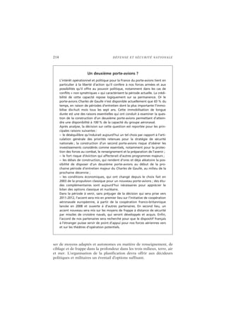 214 DÉFENSE ET SÉCURITÉ NATIONALE
ser de moyens adaptés et autonomes en matière de renseignement, de
ciblage et de frappe dans la profondeur dans les trois milieux, terre, air
et mer. L’organisation de la planification devra offrir aux décideurs
politiques et militaires un éventail d’options suffisant.
Un deuxième porte-avions ?
L’intérêt opérationnel et politique pour la France du porte-avions tient en
particulier à la liberté d’action qu’il confère à nos forces armées et aux
possibilités qu’il offre au pouvoir politique, notamment dans les cas de
conflits « non symétriques » qui caractérisent la période actuelle. La crédi-
bilité de cette capacité repose logiquement sur sa permanence. Or le
porte-avions Charles de Gaulle n’est disponible actuellement que 65 % du
temps, en raison de périodes d’entretien dont la plus importante l’immo-
bilise dix-huit mois tous les sept ans. Cette immobilisation de longue
durée est une des raisons essentielles qui ont conduit à examiner la ques-
tion de la construction d’un deuxième porte-avions permettant d’attein-
dre une disponibilité à 100 % de la capacité du groupe aéronaval.
Après analyse, la décision sur cette question est reportée pour les prin-
cipales raisons suivantes :
– le déséquilibre qu’induirait aujourd’hui un tel choix par rapport à l’arti-
culation générale des priorités retenues pour la stratégie de sécurité
nationale ; la construction d’un second porte-avions risque d’obérer les
investissements considérés comme essentiels, notamment pour la protec-
tion des forces au combat, le renseignement et la préparation de l’avenir ;
– le fort risque d’éviction qui affecterait d’autres programmes majeurs ;
– les délais de construction, qui rendent d’ores et déjà aléatoire la pos-
sibilité de disposer d’un deuxième porte-avions au début de la pro-
chaine période d’entretien majeur du Charles de Gaulle, au milieu de la
prochaine décennie ;
– les conditions économiques, qui ont changé depuis le choix fait en
2003 de la propulsion classique pour un nouveau porte-avions ; des étu-
des complémentaires sont aujourd’hui nécessaires pour apprécier le
bilan des options classique et nucléaire.
Dans la période à venir, sans préjuger de la décision qui sera prise vers
2011-2012, l’accent sera mis en premier lieu sur l’initiative de coopération
aéronavale européenne, à partir de la coopération franco-britannique
lancée en 2008 et ouverte à d’autres partenaires. En second lieu, un
accent nouveau sera mis sur les moyens de frappe à distance de sécurité
par missiles de croisière navals, qui seront développés et acquis. Enfin,
l’accord de nos partenaires sera recherché pour que le dispositif français
à l’étranger puisse servir de point d’appui pour nos forces aériennes vers
et sur les théâtres d’opération potentiels.
 